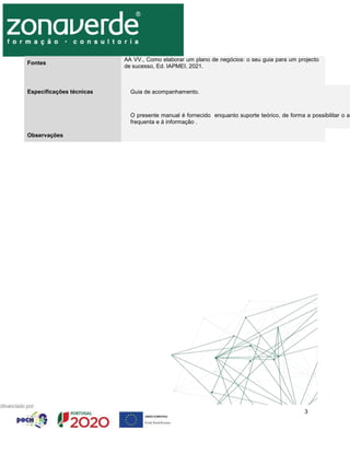 3
Fontes
AA VV., Como elaborar um plano de negócios: o seu guia para um projecto
de sucesso, Ed. IAPMEI, 2021.
Especificações técnicas Guia de acompanhamento.
O presente manual é fornecido enquanto suporte teórico, de forma a possibilitar o av
frequenta e à informação .
Observações
 