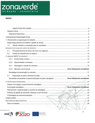 4
ÍNDICE
OBJECTIVOS DO CURSO.....................................................................................................................................5
Objectivo Geral....................................................................................................................................................................5
Objectivos Específicos.....................................................................................................................................................5
CONTEÚDOS PROGRAMÁTICOS........................................................................................................................................6
1- Planeamento e organização do trabalho............................................................................................................................8
Organização pessoal do trabalho e gestão do tempo ........................................................................................................8
1.2. Atitude, trabalho e orientação para os resultados ..................................................................................................9
CONCEITO DE PLANO DE ACÃO E DE NEGÓCIO .......................................................................................................................11
2.1. Principais factores de êxito e de risco nos negócios............................................................................................11
2.2. Análise de experiências de negócio .....................................................................................................................12
3- ANÁLISE SWOT DO NEGÓCIO............................................................................................................................................12
2.3.1. Pontos fortes e fracos .......................................................................................................................................13
2.3.2. Oportunidades e ameaças................................................................................................................................14
2.4.1. Abordagem e estudo do mercado.....................................................................................................................14
2.4.2. Mercado concorrencial....................................................................................... Error! Bookmark not defined.
Estratégias de penetração no mercado.........................................................................................................................17
3.1. Elaboração do plano individual de ação ...............................................................................................................19
Actividades necessárias à operacionalização do plano denegócio................................ Error! Bookmark not defined.
4- ESTRATÉGIA EMPRESARIAL................................................................................................................................................21
Análise, formulação e posicionamento estratégico...........................................................................................................21
Formulação estratégica...................................................................................................... Error! Bookmark not defined.
Planeamento, implementação e controlo de estratégias ..................................................................................................23
Políticas de gestão de parcerias | Alianças e joint-ventures.............................................................................................23
5 Estratégias de internacionalização ................................................................................................................................25
CONCLUSÃO ......................................................................................................................................................................27
REFERÊNCIAS BIBLIOGRÁFICAS .............................................................................................................................................28
Sites consultados ..............................................................................................................................................................28
 