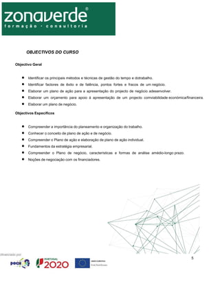 5
OBJECTIVOS DO CURSO
Objectivo Geral
 Identificar os principais métodos e técnicas de gestão do tempo e dotrabalho.
 Identificar factores de êxito e de falência, pontos fortes e fracos de um negócio.
 Elaborar um plano de ação para a apresentação do projecto de negócio adesenvolver.
 Elaborar um orçamento para apoio à apresentação de um projecto comviabilidade económica/financeira.
 Elaborar um plano de negócio.
Objectivos Específicos
 Compreender a importância do planeamento e organização do trabalho.
 Conhecer o conceito de plano de ação e de negócio.
 Compreender o Plano de ação e elaboração de plano de ação individual.
 Fundamentos da estratégia empresarial.
 Compreender o Plano de negócio, características e formas de análise amédio-longo prazo.
 Noções de negociação com os financiadores.
 