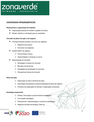 6
CONTEÚDOS PROGRAMÁTICOS
Planeamento e organização do trabalho
 Organização pessoal do trabalho e gestão do tempo.
 Atitude, trabalho e orientação para os resultados.
Conceito de plano de ação e de negócio
 Principais factores de êxito e de risco nos negócios.
o Negócios de sucesso.
o Insucesso nos negócios.
 Análise SWOT do negócio.
o Pontos fortes e fracos.
o Oportunidades e ameaças ou riscos.
 Segmentação do mercado.
o Abordagem e estudo do mercado.
o Mercado concorrencial.
o Estratégias de penetração no mercado.
o Perspectivas futuras de mercado.
Plano de ação
o Elaboração do plano individual de ação.
o Actividades necessárias à operacionalização do plano de negócio.
o Processo de angariação de clientes e negociação contractual.
Estratégia empresarial
o Análise, formulação e posicionamento estratégico.
o Formulação estratégica.
o Planeamento, implementação e controlo de estratégias.
o Negócios de base tecnológica | Start-up.
 