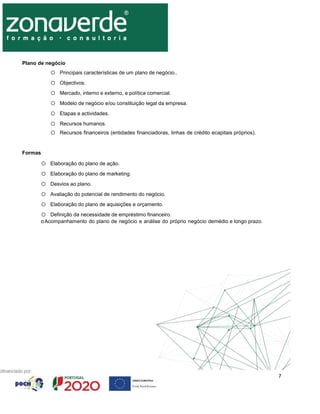 7
Plano de negócio
o Principais características de um plano de negócio..
o Objectivos.
o Mercado, interno e externo, e política comercial.
o Modelo de negócio e/ou constituição legal da empresa.
o Etapas e actividades.
o Recursos humanos.
o Recursos financeiros (entidades financiadoras, linhas de crédito ecapitais próprios).
Formas
o Elaboração do plano de ação.
o Elaboração do plano de marketing.
o Desvios ao plano.
o Avaliação do potencial de rendimento do negócio.
o Elaboração do plano de aquisições e orçamento.
o Definição da necessidade de empréstimo financeiro.
oAcompanhamento do plano de negócio e análise do próprio negócio demédio e longo prazo.
 