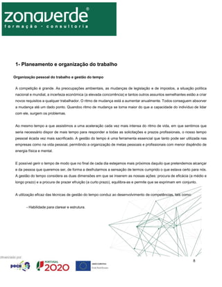 8
1- Planeamento e organização do trabalho
Organização pessoal do trabalho e gestão do tempo
A competição é grande. As preocupações ambientais, as mudanças de legislação e de impostos, a situação política
nacional e mundial, a incerteza económica (a elevada concorrência) e tantos outros assuntos semelhantes estão a criar
novos requisitos a qualquer trabalhador. O ritmo de mudança está a aumentar anualmente. Todos conseguem absorver
a mudança até um dado ponto. Quandoo ritmo de mudança se torna maior do que a capacidade do indivíduo de lidar
com ele, surgem os problemas.
Ao mesmo tempo a que assistimos a uma aceleração cada vez mais intensa do ritmo de vida, em que sentimos que
seria necessário dispor de mais tempo para responder a todas as solicitações e prazos profissionais, o nosso tempo
pessoal écada vez mais sacrificado. A gestão do tempo é uma ferramenta essencial que tanto pode ser utilizada nas
empresas como na vida pessoal, permitindo a organização de metas pessoais e profissionais com menor dispêndio de
energia física e mental.
E possível gerir o tempo de modo que no final de cada dia estejamos mais próximos daquilo que pretendemos alcançar
e da pessoa que queremos ser, de forma a desfrutarmos a sensação de termos cumprido o que estava certo para nós.
A gestão do tempo considera as duas dimensões em que se inserem as nossas ações: procura de eficácia (a médio e
longo prazo) e a procura de prazer efruição (a curto prazo), equilibra-as e permite que se exprimam em conjunto.
A utilização eficaz das técnicas de gestão do tempo conduz ao desenvolvimento de competências, tais como:
- Habilidade para clarear e estrutura.
 