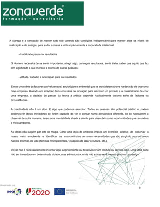 9
A clareza e a sensação de manter tudo sob controlo são condições indispensáveispara manter altos os níveis de
realização e de energia, para evitar o stress e utilizar plenamente a capacidade intelectual.
- Habilidade para criar resultados
O Homem necessita de se sentir importante, atingir algo, conseguir resultados, sentir êxito, saber que aquilo que faz
tem significado e que merece a estima de outras pessoas.
- Atitude, trabalho e orientação para os resultados
Existe uma série de factores a nível pessoal, sociológico e ambiental que se consideram chave na decisão de criar uma
nova empresa. Quando um indivíduo tem uma ideia ou inovação para oferecer um produto e a possibilidade de criar
uma empresa, a decisão de passar da teoria à prática depende habitualmente de uma série de factores ou
circunstâncias.
A criactividade não é um dom. É algo que podemos exercitar. Todas as pessoas têm potencial criativo e, podem
desenvolver ideias inovadoras se forem capazes de ver e pensar numa perspectiva diferente, se se habituarem a
observar de outra maneira, terem uma mentalidade aberta e atenta para descobrir novas oportunidades que circundam
o meio ambiente.
As ideias não surgem por arte de magia. Gerar uma ideia de empresa implica um exercício criativo de observar o
nosso meio envolvente e identificar as suascarências ou novas necessidades que vão surgindo com os novos
hábitos eformas de vida (famílias monoparentais, vocações de lazer e cultura, etc.).
Inovar não é necessariamente inventar algo surpreendente ou desenvolver um produto ou serviço novo. Uma ideia pode
não ser inovadora em determinada cidade, mas sê-lo noutra, onde não existe esse mesmo produto ou serviço.
 