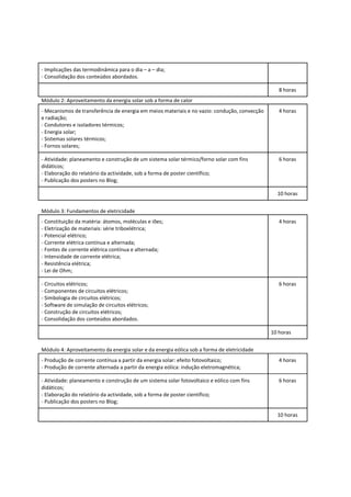 - Implicações das termodinâmica para o dia – a – dia;
- Consolidação dos conteúdos abordados.

                                                                                                 8 horas
Módulo 2: Aproveitamento da energia solar sob a forma de calor
- Mecanismos de transferência de energia em meios materiais e no vazio: condução, convecção      4 horas
e radiação;
- Condutores e isoladores térmicos;
- Energia solar;
- Sistemas solares térmicos;
- Fornos solares;

- Atividade: planeamento e construção de um sistema solar térmico/forno solar com fins           6 horas
didáticos;
- Elaboração do relatório da actividade, sob a forma de poster científico;
- Publicação dos posters no Blog;

                                                                                                10 horas


Módulo 3: Fundamentos de eletricidade
- Constituição da matéria: átomos, moléculas e iões;                                             4 horas
- Eletrização de materiais: série triboelétrica;
- Potencial elétrico;
- Corrente elétrica contínua e alternada;
- Fontes de corrente elétrica contínua e alternada;
- Intensidade de corrente elétrica;
- Resistência elétrica;
- Lei de Ohm;

- Circuitos elétricos;                                                                           6 horas
- Componentes de circuitos elétricos;
- Simbologia de circuitos elétricos;
- Software de simulação de circuitos elétricos;
- Construção de circuitos elétricos;
- Consolidação dos conteúdos abordados.

                                                                                              10 horas


Módulo 4: Aproveitamento da energia solar e da energia eólica sob a forma de eletricidade
- Produção de corrente contínua a partir da energia solar: efeito fotovoltaico;                  4 horas
- Produção de corrente alternada a partir da energia eólica: indução eletromagnética;

- Atividade: planeamento e construção de um sistema solar fotovoltaico e eólico com fins         6 horas
didáticos;
- Elaboração do relatório da actividade, sob a forma de poster científico;
- Publicação dos posters no Blog;

                                                                                                10 horas
 