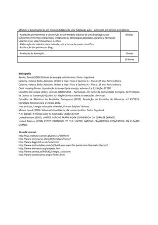 Módulo 5: Construção de um modelo didático de uma habitação auto – suficiente em termos energéticos
- Atividade: planeamento e construção de um modelo didático de uma habitação auto-             8 horas
suficiente em termos energéticos, integrando as tecnologias abordadas durante a formação:
solar térmico, solar fotovoltaico e eólico
- Elaboração do relatório da actividade, sob a forma de poster científico;
- Publicação dos posters no Blog.

- Avaliação da formação.                                                                       2 horas

                                                                                               10 horas




Bibliografia
Benito, Tomás(2009) Práticas de energia solar térmica. Porto: Engebook
Caldeira, Helena; Bello, Adelaide. Ontem e hoje: Física e Química A – Física 10º ano. Porto editora.
Caldeira, Helena; Bello, Adelaide. Ontem e hoje: Física e Química A – Física 11º ano. Porto editora.
Carol Hupping Stoner, A produção da sua própria energia, volumes 1 e 2, Edições CETOP
Conselho da Europa (2002). Decisão 2002/358/CE - Aprovação, em nome da Comunidade Europeia, do Protocolo
de Quioto da Convenção-Quadro das Nações Unidas sobre as alterações climáticas.
Conselho de Ministros da República Portuguesa (2010). Resolução do Conselho de Ministros n.º 29/2010.
Estratégia Nacional para a Energia 2020.
Juan de Cusa, Energia solar para vivendas, Plátano Edições Técnicas
Morais, Josué (2009). Sistemas fotovoltaicos, da teoria à prática. Porto: Engebook
P. R. Sabady, A Energia solar na habitação, Edições CETOP
United Nations (1992). UNITED NATIONS FRAMEWORK CONVENTION ON CLIMATE CHANGE.
United Nations (1998) KYOTO PROTOCOL TO THE UNITED NATIONS FRAMEWORK CONVENTION ON CLIMATE
CHANGE

Sites de Internet
http://cvc.instituto-camoes.pt/ciencia/p50.html
http://www.cienciaviva.pt/rede/himalaya/home/
http://www.bigginhill.co.uk/solar.htm
http://www.instructables.com/id/Build-your-own-flat-panel-solar-thermal-collector/
http://www.thesietch.org/projects.htm
http://www.ceeeta.pt/RIERA2/energia_solar.htm
http://www.aondevamos.eng.br/index.html
 
