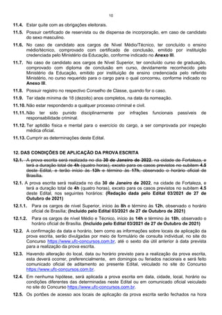 10
11.4. Estar quite com as obrigações eleitorais.
11.5. Possuir certificado de reservista ou de dispensa de incorporação, em caso de candidato
do sexo masculino.
11.6. No caso de candidato aos cargos de Nível Médio/Técnico, ter concluído o ensino
médio/técnico, comprovado com certificado de conclusão, emitido por instituição
credenciada pelo Ministério da Educação, conforme indicado no Anexo III.
11.7. No caso de candidato aos cargos de Nível Superior, ter concluído curso de graduação,
comprovado com diploma de conclusão em curso, devidamente reconhecido pelo
Ministério da Educação, emitido por instituição de ensino credenciada pelo referido
Ministério, no curso requerido para o cargo para o qual concorreu, conforme indicado no
Anexo III.
11.8. Possuir registro no respectivo Conselho de Classe, quando for o caso.
11.9. Ter idade mínima de 18 (dezoito) anos completos, na data da nomeação.
11.10. Não estar respondendo a qualquer processo criminal e civil.
11.11. Não ter sido punido disciplinarmente por infrações funcionais passíveis de
responsabilidade criminal.
11.12. Ter aptidão física e mental para o exercício do cargo, a ser comprovada por inspeção
médica oficial.
11.13. Cumprir as determinações deste Edital.
12. DAS CONDIÇÕES DE APLICAÇÃO DA PROVA ESCRITA
12.1. A prova escrita será realizada no dia 30 de Janeiro de 2022, na cidade de Fortaleza, e
terá a duração total de 4h (quatro horas), exceto para os casos previstos no subitem 4.5
deste Edital, e terão início às 13h e término às 17h, observado o horário oficial de
Brasília.
12.1. A prova escrita será realizada no dia 30 de Janeiro de 2022, na cidade de Fortaleza, e
terá a duração total de 4h (quatro horas), exceto para os casos previstos no subitem 4.5
deste Edital, nos seguintes horários: (Redação dada pelo Edital 03/2021 de 27 de
Outubro de 2021)
12.1.1. Para os cargos de nível Superior, início às 8h e término às 12h, observado o horário
oficial de Brasília; (Incluído pelo Edital 03/2021 de 27 de Outubro de 2021)
12.1.2. Para os cargos de nível Médio e Técnico, início às 14h e término às 18h, observado o
horário oficial de Brasília. (Incluído pelo Edital 03/2021 de 27 de Outubro de 2021)
12.2. A confirmação da data e horário, bem como as informações sobre locais de aplicação da
prova escrita, serão divulgadas por meio de formulário de consulta individual, no site do
Concurso https://www.ufc-concursos.com.br, até o sexto dia útil anterior à data prevista
para a realização da prova escrita.
12.3. Havendo alteração do local, data ou horário previsto para a realização da prova escrita,
esta deverá ocorrer, preferencialmente, em domingos ou feriados nacionais e será feito
comunicado oficial de aditamento ao presente Edital, veiculado no site do Concurso
https://www.ufc-concursos.com.br.
12.4. Em nenhuma hipótese, será aplicada a prova escrita em data, cidade, local, horário ou
condições diferentes das determinadas neste Edital ou em comunicado oficial veiculado
no site do Concurso https://www.ufc-concursos.com.br.
12.5. Os portões de acesso aos locais de aplicação da prova escrita serão fechados na hora
 