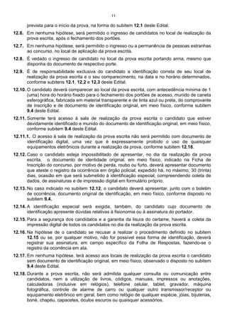 11
prevista para o início da prova, na forma do subitem 12.1 deste Edital.
12.6. Em nenhuma hipótese, será permitido o ingresso de candidatos no local de realização da
prova escrita, após o fechamento dos portões.
12.7. Em nenhuma hipótese, será permitido o ingresso ou a permanência de pessoas estranhas
ao concurso, no local de aplicação da prova escrita.
12.8. É vedado o ingresso de candidato no local da prova escrita portando arma, mesmo que
disponha do documento de respectivo porte.
12.9. É de responsabilidade exclusiva do candidato a identificação correta de seu local de
realização da prova escrita e o seu comparecimento, na data e no horário determinados,
conforme subitens 12.1, 12.2 e 12.3 deste Edital.
12.10. O candidato deverá comparecer ao local da prova escrita, com antecedência mínima de 1
(uma) hora do horário fixado para o fechamento dos portões de acesso, munido de caneta
esferográfica, fabricada em material transparente e de tinta azul ou preta, do comprovante
de inscrição e de documento de identificação original, em meio físico, conforme subitem
9.4 deste Edital.
12.11. Somente terá acesso à sala de realização da prova escrita o candidato que estiver
devidamente identificado e munido do documento de identificação original, em meio físico,
conforme subitem 9.4 deste Edital.
12.11.1. O acesso à sala de realização da prova escrita não será permitido com documento de
identificação digital, uma vez que è expressamente proibido o uso de quaisquer
equipamentos eletrônicos durante a realização da prova, conforme subitem 12.18.
12.12. Caso o candidato esteja impossibilitado de apresentar, no dia da realização da prova
escrita, o documento de identidade original, em meio físico, indicado na Ficha de
Inscrição do concurso, por motivo de perda, roubo ou furto, deverá apresentar documento
que ateste o registro da ocorrência em órgão policial, expedido há, no máximo, 30 (trinta)
dias, ocasião em que será submetido à identificação especial, compreendendo coleta de
dados, de assinaturas e de impressão digital em formulário próprio.
12.13. No caso indicado no subitem 12.12, o candidato deverá apresentar, junto com o boletim
de ocorrência, documento original de identificação, em meio físico, conforme disposto no
subitem 9.4.
12.14. A identificação especial será exigida, também, do candidato cujo documento de
identificação apresente dúvidas relativas à fisionomia ou à assinatura do portador.
12.15. Para a segurança dos candidatos e a garantia da lisura do certame, haverá a coleta da
impressão digital de todos os candidatos no dia da realização da prova escrita.
12.16. Na hipótese de o candidato se recusar a realizar o procedimento definido no subitem
12.15 ou se, por qualquer motivo, não for possível essa forma de identificação, deverá
registrar sua assinatura, em campo específico da Folha de Respostas, fazendo-se o
registro da ocorrência em ata.
12.17. Em nenhuma hipótese, terá acesso aos locais de realização da prova escrita o candidato
sem documento de identificação original, em meio físico, observado o disposto no subitem
9.4 deste Edital.
12.18. Durante a prova escrita, não será admitida qualquer consulta ou comunicação entre
candidatos, nem a utilização de livros, códigos, manuais, impressos ou anotações,
calculadoras (inclusive em relógios), telefone celular, tablet, gravador, máquina
fotográfica, controle de alarme de carro ou qualquer outro transmissor/receptor ou
equipamento eletrônico em geral, bem como relógio de qualquer espécie, jóias, bijuterias,
boné, chapéu, capacetes, óculos escuros ou quaisquer acessórios.
 