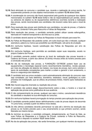 12
12.19. Será eliminado do concurso o candidato que, durante a realização da prova escrita, for
surpreendido portando um dos objetos mencionados no subitem 12.18 deste Edital.
12.20. A coordenação do concurso não ficará responsável pela guarda de quaisquer dos objetos
mencionados no subitem 12.18 deste Edital e não se responsabilizará por perdas, danos
ou extravios de objetos ou de equipamentos eletrônicos ocorridos durante a realização
das provas, sendo recomendado aos candidatos não levarem estes itens para o local de
prova.
12.21. Para resolução das provas será distribuído aos candidatos, na sala de provas, o Caderno
de Provas, contendo Folha para Rascunho e Folhas de Respostas.
12.22. Para resolução das provas, o candidato somente poderá utilizar caneta esferográfica,
fabricada em material transparente e de tinta azul ou preta.
12.23. O candidato deverá assinar as Folhas de Respostas no local indicado para esse fim.
12.24. As Folhas de Respostas não poderão conter, em outro local que não o indicado, qualquer
assinatura, palavra ou marca que possibilite sua identificação, sob pena de anulação.
12.25. Em nenhuma hipótese, haverá substituição das Folhas de Respostas por erro do
candidato.
12.26. Em nenhuma hipótese, será permitido ao candidato copiar suas respostas, exceto no
próprio Caderno de Provas.
12.27. O candidato somente poderá retirar-se do local de realização das provas levando o
Caderno de Provas, a partir dos últimos 30 (trinta) minutos antes do horário previsto para
a conclusão das provas.
12.28. No dia da realização das provas, a FUNDAÇÃO CETREDE poderá fazer uso de
equipamentos e tecnologia especial (como reconhecimento biométrico, revista pessoal,
por meio da utilização de detector de metais), nos locais de provas, bem como solicitar o
apoio de autoridades competentes para manter a ordem e garantir o bom andamento, a
lisura e a segurança dos trabalhos.
12.29. O candidato terá sua prova anulada e será automaticamente eliminado do concurso caso
seja constatado, por meio eletrônico, biométrico, estatístico, visual, grafológico ou outro
processo de investigação, que se utilizou de processos ilícitos, mesmo após realizadas as
provas.
12.30. Não haverá segunda chamada ou repetição das provas.
12.31. O candidato não poderá alegar desconhecimento sobre a data, o horário e o local de
aplicação das provas como justificativa de sua ausência.
12.32. O não comparecimento às provas, qualquer que seja o motivo, caracterizará desistência
do candidato e resultará na sua eliminação do concurso.
12.33. Em nenhuma hipótese haverá prorrogação do tempo previsto para aplicação das provas.
12.34. O candidato somente poderá deixar definitivamente a sala de provas depois de decorrida
1h (uma hora), contada a partir do efetivo início destas.
12.35. Os três últimos candidatos deverão permanecer na sala até o término da resolução das
provas ou do horário previsto para o seu encerramento (o que primeiro ocorrer), sendo
liberados ao mesmo tempo.
12.36. Ao terminar as provas, o candidato entregará, obrigatoriamente, ao Fiscal de Sala, as
suas Folhas de Respostas e o Caderno de Provas, contendo a Folha de Rascunho,
observando o disposto no subitem 12.27 deste Edital.
12.37. No dia da aplicação das provas, não serão fornecidas, por qualquer membro da equipe de
 