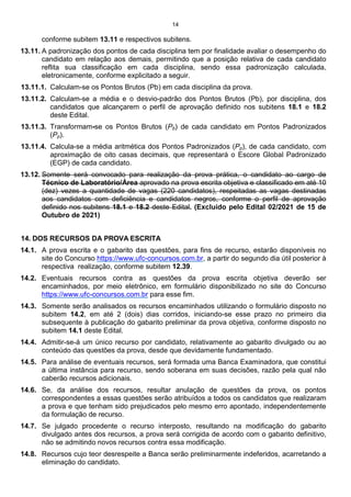 14
conforme subitem 13.11 e respectivos subitens.
13.11. A padronização dos pontos de cada disciplina tem por finalidade avaliar o desempenho do
candidato em relação aos demais, permitindo que a posição relativa de cada candidato
reflita sua classificação em cada disciplina, sendo essa padronização calculada,
eletronicamente, conforme explicitado a seguir.
13.11.1. Calculam-se os Pontos Brutos (Pb) em cada disciplina da prova.
13.11.2. Calculam-se a média e o desvio-padrão dos Pontos Brutos (Pb), por disciplina, dos
candidatos que alcançarem o perfil de aprovação definido nos subitens 18.1 e 18.2
deste Edital.
13.11.3. Transformam-se os Pontos Brutos (Pb) de cada candidato em Pontos Padronizados
(Pp).
13.11.4. Calcula-se a média aritmética dos Pontos Padronizados (Pp), de cada candidato, com
aproximação de oito casas decimais, que representará o Escore Global Padronizado
(EGP) de cada candidato.
13.12. Somente será convocado para realização da prova prática, o candidato ao cargo de
Técnico de Laboratório/Área aprovado na prova escrita objetiva e classificado em até 10
(dez) vezes a quantidade de vagas (220 candidatos), respeitadas as vagas destinadas
aos candidatos com deficiência e candidatos negros, conforme o perfil de aprovação
definido nos subitens 18.1 e 18.2 deste Edital. (Excluído pelo Edital 02/2021 de 15 de
Outubro de 2021)
14. DOS RECURSOS DA PROVA ESCRITA
14.1. A prova escrita e o gabarito das questões, para fins de recurso, estarão disponíveis no
site do Concurso https://www.ufc-concursos.com.br, a partir do segundo dia útil posterior à
respectiva realização, conforme subitem 12.39.
14.2. Eventuais recursos contra as questões da prova escrita objetiva deverão ser
encaminhados, por meio eletrônico, em formulário disponibilizado no site do Concurso
https://www.ufc-concursos.com.br para esse fim.
14.3. Somente serão analisados os recursos encaminhados utilizando o formulário disposto no
subitem 14.2, em até 2 (dois) dias corridos, iniciando-se esse prazo no primeiro dia
subsequente à publicação do gabarito preliminar da prova objetiva, conforme disposto no
subitem 14.1 deste Edital.
14.4. Admitir-se-á um único recurso por candidato, relativamente ao gabarito divulgado ou ao
conteúdo das questões da prova, desde que devidamente fundamentado.
14.5. Para análise de eventuais recursos, será formada uma Banca Examinadora, que constitui
a última instância para recurso, sendo soberana em suas decisões, razão pela qual não
caberão recursos adicionais.
14.6. Se, da análise dos recursos, resultar anulação de questões da prova, os pontos
correspondentes a essas questões serão atribuídos a todos os candidatos que realizaram
a prova e que tenham sido prejudicados pelo mesmo erro apontado, independentemente
da formulação de recurso.
14.7. Se julgado procedente o recurso interposto, resultando na modificação do gabarito
divulgado antes dos recursos, a prova será corrigida de acordo com o gabarito definitivo,
não se admitindo novos recursos contra essa modificação.
14.8. Recursos cujo teor desrespeite a Banca serão preliminarmente indeferidos, acarretando a
eliminação do candidato.
 
