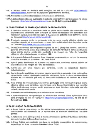15
14.9. A decisão sobre os recursos será divulgada no site do Concurso https://www.ufc-
concursos.com.br, quando da divulgação do gabarito oficial definitivo.
14.10. Não serão encaminhadas respostas individuais aos candidatos.
14.11. A data estabelecida para publicação do gabarito oficial definitivo será divulgada no site do
Concurso https://www.ufc-concursos.com.br, no dia 10 de Fevereiro de 2022.
15. DOS RECURSOS DA PONTUAÇÃO BRUTA DA PROVA ESCRITA
15.1. A consulta individual à pontuação bruta da prova escrita obtida pelo candidato será
disponibilizada, juntamente com a imagem da Folha de Respostas dos candidatos que
realizaram a prova, dois dias úteis após a divulgação do gabarito oficial definitivo, no site
do Concurso https://www.ufc-concursos.com.br.
15.2. Eventuais recursos contra a pontuação bruta da prova escrita objetiva, obtida pelo
candidato, deverão ser encaminhados por meio de formulário eletrônico, disponível no site
do Concurso https://www.ufc-concursos.com.br.
15.3. Os recursos deverão ser interpostos no prazo de até 2 (dois) dias corridos, contados a
partir do primeiro dia após a disponibilização da consulta individual à pontuação bruta da
prova escrita objetiva obtida pelo candidato e da imagem da Folha de Respostas,
utilizando o formulário disposto no subitem 15.2.
15.4. A imagem da Folha de Respostas ficará disponível para consulta no período de recursos,
conforme estabelecido no subitem 15.1 deste Edital.
15.5. Após o prazo determinado no subitem 15.3 deste Edital, não serão aceitos pedidos de
disponibilização da imagem da Folha de Respostas.
15.6. Admitir-se-á um único recurso por candidato, sendo as respectivas decisões
individualizadas.
15.7. Somente serão recebidos e apreciados os recursos contra a pontuação bruta individual da
prova escrita objetiva, obtida pelo candidato, interpostos dentro do prazo estabelecido no
subitem 15.2 e enviados por meio do formulário estabelecido no subitem 15.2 deste
Edital.
15.8. Para análise de eventuais recursos contra a pontuação bruta individual da prova escrita
objetiva, obtida pelo candidato, será formada uma Banca Examinadora, que constitui
última instância para recurso, sendo soberana em suas decisões, razão pela qual não
caberão recursos adicionais.
15.9. Não serão encaminhadas respostas individuais aos candidatos.
15.10. A data estabelecida para publicação do resultado dos recursos contra a pontuação bruta
será divulgada no site do Concurso https://www.ufc-concursos.com.br, no dia 22 de
Fevereiro de 2022.
16. DA APLICAÇÃO DA PROVA PRÁTICA
16.1. A Prova Prática, para o cargo de Técnico de Laboratório/área, de caráter eliminatório e
classificatório, será constituída de 04 (quatro) itens de avaliação, valendo até 100 (cem)
pontos.
16.2. A nota desta prova corresponderá à média aritmética dos pontos atribuídos ao candidato
por cada membro da Banca Examinadora.
16.3. A Prova Prática será realizada com base no conteúdo programático de conhecimentos
específicos, por área, constante do Anexo I deste Edital.
 