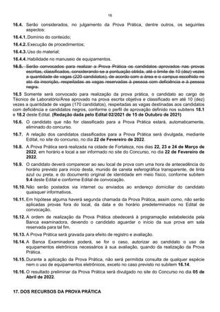16
16.4. Serão considerados, no julgamento da Prova Prática, dentre outros, os seguintes
aspectos:
16.4.1. Domínio do conteúdo;
16.4.2. Execução de procedimentos;
16.4.3. Uso do material;
16.4.4. Habilidade no manuseio de equipamentos.
16.5. Serão convocados para realizar a Prova Prática os candidatos aprovados nas provas
escritas, classificados, considerando-se a pontuação obtida, até o limite de 10 (dez) vezes
a quantidade de vagas (220 candidatos), de acordo com a área e o campus escolhido no
ato da inscrição, respeitadas as vagas reservadas à pessoa com deficiência e à pessoa
negra.
16.5 Somente será convocado para realização da prova prática, o candidato ao cargo de
Técnico de Laboratório/Área aprovado na prova escrita objetiva e classificado em até 10 (dez)
vezes a quantidade de vagas (170 candidatos), respeitadas as vagas destinadas aos candidatos
com deficiência e candidatos negros, conforme o perfil de aprovação definido nos subitens 18.1
e 18.2 deste Edital. (Redação dada pelo Edital 02/2021 de 15 de Outubro de 2021)
16.6. O candidato que não for classificado para a Prova Prática estará, automaticamente,
eliminado do concurso.
16.7. A relação dos candidatos classificados para a Prova Prática será divulgada, mediante
Edital, no site do concurso, no dia 22 de Fevereiro de 2022.
16.8. A Prova Prática será realizada na cidade de Fortaleza, nos dias 22, 23 e 24 de Março de
2022, em horário e local a ser informado no site do Concurso, no dia 22 de Fevereiro de
2022.
16.9. O candidato deverá comparecer ao seu local de prova com uma hora de antecedência do
horário previsto para início desta, munido de caneta esferográfica transparente, de tinta
azul ou preta, e do documento original de identidade em meio físico, conforme subitem
9.4 deste Edital e conforme Edital de convocação.
16.10. Não serão postados via internet ou enviados ao endereço domiciliar do candidato
quaisquer informativos.
16.11. Em hipótese alguma haverá segunda chamada da Prova Prática, assim como, não serão
aplicadas provas fora do local, da data e do horário predeterminados no Edital de
convocação.
16.12. A ordem de realização da Prova Prática obedecerá à programação estabelecida pela
Banca examinadora, devendo o candidato aguardar o início da sua prova em sala
reservada para tal fim.
16.13. A Prova Prática será gravada para efeito de registro e avaliação.
16.14. A Banca Examinadora poderá, se for o caso, autorizar ao candidato o uso de
equipamentos eletrônicos necessários à sua avaliação, quando da realização da Prova
Prática.
16.15. Durante a aplicação da Prova Prática, não será permitida consulta de qualquer espécie
nem o uso de equipamentos eletrônicos, exceto no caso previsto no subitem 16.14.
16.16. O resultado preliminar da Prova Prática será divulgado no site do Concurso no dia 05 de
Abril de 2022.
17. DOS RECURSOS DA PROVA PRÁTICA
 