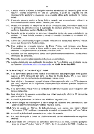 17
17.1. A Prova Prática, o espelho e a imagem da Folha de Resposta do candidato, para fins de
recurso, estarão disponíveis no site do Concurso, a partir do segundo dia útil,
imediatamente, posterior à divulgação da pontuação obtida pelo candidato na referida
prova.
17.2. Eventuais recursos contra a Prova Prática deverão ser encaminhados, utilizando o
formulário disponibilizado no site do Concurso para tal fim.
17.3. Os recursos deverão ser interpostos em até 05 (cinco) dias úteis, iniciando-se esse prazo
no primeiro dia útil subsequente à publicação do resultado preliminar da Prova Prática,
conforme disposto no subitem 16.16 deste Edital.
17.4. Somente serão apreciados os recursos interpostos dentro do prazo estabelecido no
subitem 17.3 deste Edital e enviados por meio do formulário estabelecido no subitem 17.2
deste Edital.
17.5. Admitir-se-á um único recurso por candidato, relativamente ao resultado da Prova Prática,
desde que devidamente fundamentado.
17.6. Para análise de eventuais recursos da Prova Prática, será formada uma Banca
Examinadora, que constitui a última instância para recurso, sendo soberana em suas
decisões, razão pela qual não caberão recursos adicionais.
17.7. Recursos cujo teor desrespeite a Banca serão preliminarmente indeferidos, acarretando a
eliminação do candidato.
17.8. Não serão encaminhadas respostas individuais aos candidatos.
17.9. A data estabelecida para publicação do resultado da Prova Prática será divulgada no site
do Concurso https://www.ufc-concursos.com.br, no dia 26 de Abril de 2022.
18. DA APROVAÇÃO E CLASSIFICAÇÃO FINAL
18.1. Será aprovado na prova escrita objetiva o candidato que obtiver pontuação bruta igual ou
superior a 50% (cinquenta por cento) do total de Pontos Brutos (Pb) e não obtiver
pontuação zero em nenhuma das disciplinas da referida prova.
18.2. Será eliminado do concurso o candidato que obtiver pontuação inferior a 50% (cinquenta
por cento) na prova escrita objetiva ou obtiver pontuação zero em qualquer disciplina da
referida prova.
18.3. Será aprovado na Prova Prática o candidato que obtiver pontuação igual ou superior a 50
(cinquenta) pontos.
18.4. Será eliminado do concurso, o candidato que obtiver pontuação inferior a 50 (cinquenta)
pontos na Prova Prática.
18.5. A classificação final dos candidatos será aferida da seguinte forma:
18.5.1. Para os cargos de nível superior e para o cargo de Assistente em Administração, pelo
Escore Global Padronizado (EGP) obtido na prova escrita.
18.5.2. Para os cargos de Técnico de Laboratório/Área será aferida pelo Escore Global
Padronizado (EGP) obtido na prova escrita, somado à pontuação obtida na Prova Prática.
18.6. A classificação final será apresentada em ordem decrescente.
18.7. Em caso de empate, a ordem de classificação será definida obedecendo aos seguintes
critérios:
18.7.1. maior idade, em se tratando de candidatos com 60 anos ou mais, conforme parágrafo
único do artigo 27 da Lei Federal nº 10.741, de 01 de outubro de 2003 – Estatuto do
 