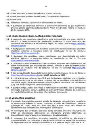 18
Idoso;
18.7.2. maior pontuação obtida na Prova Prática, quando for o caso;
18.7.3. maior pontuação obtida na Prova Escrita - Conhecimentos Específicos;
18.7.4. maior idade.
18.8. Persistindo o empate, a classificação será decidida por sorteio.
18.9. A quantidade de candidatos aprovados e classificados obedecerá ao que estabelece o
presente Edital e aos limites estabelecidos no Anexo II do Decreto Federal no
. 9.739, de
28 de março de 2019.
19. DA HOMOLOGAÇÃO E DIVULGAÇÃO DO RESULTADO FINAL
19.1. A divulgação dos candidatos classificados será disponibilizada em ordem alfabética,
indicando a respectiva ordem de classificação, respeitadas as vagas reservadas aos
candidatos com deficiência e aos cadidatos negros, no site do Concurso https://www.ufc-
concursos.com.br.
19.2. A divulgação dos candidatos com deficiência classificados será disponibilizada em ordem
alfabética, indicando a respectiva ordem de classificação no site do Concurso
https://www.ufc-concursos.com.br.
19.3. A divulgação dos candidatos negros classificados será disponibilizada em ordem
alfabética, indicando a respectiva ordem de classificação no site do Concurso
https://www.ufc-concursos.com.br.
19.4. A consulta ao boletim de desempenho dos candidatos aprovados será disponibilizada, de
forma individualizada, por 30 (trinta) dias corridos, contados a partir do primeiro dia da
divulgação do resultado final do concurso, no site do Concurso https://www.ufc-
concursos.com.br.
19.5. A data para publicação do resultado final do concurso será divulgada no site do Concurso
https://www.ufc-concursos.com.br,até o dia 07 de junho de 2022.
19.6. A publicação de que trata o subitem 19.1 será divulgada em três listas, uma contendo a
classificação de todos os candidatos, inclusive com os candidatos com deficiência e
candidatos negros, outra somente com a classificação dos candidatos com deficiência e
outra com a classificação dos candidatos negros.
19.7. A qualquer tempo, poderá ser vetada a participação do candidato, com a consequente
eliminação do presente concurso público, se forem confirmadas falsidade de declarações
ou irregularidades relativas à inscrição, informações ou documentos.
20. DA NOMEAÇÃO E ADMISSÃO
20.1. A admissão dos candidatos dar-se-á através de nomeação pela autoridade competente
da Universidade Federal do Ceará, obedecida a ordem de classificação, mediante
publicação no Diário Oficial da União, que será a fonte oficial para tomada de
conhecimento dos candidatos das informações e convocações.
20.2. As nomeações dos candidatos aprovados serão efetuadas em estrita observância da
ordem de classificação, obedecendo ao cronograma previsto, observadas as
disponibilidades orçamentárias e as necessidades da Administração.
20.3. A nomeação dos candidatos aprovados respeitará os critérios de alternância e
proporcionalidade, que consideram a relação entre o número de vagas total e o número
de vagas reservadas às pessoas com deficiência e às pessoas negras, conforme art. 4°.
 