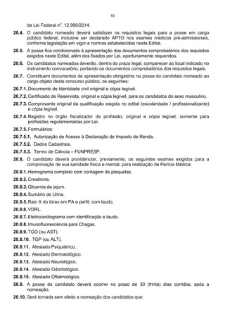 19
da Lei Federal no
. 12.990/2014.
20.4. O candidato nomeado deverá satisfazer os requisitos legais para a posse em cargo
público federal, inclusive ser declarado APTO nos exames médicos pré-admissionais,
conforme legislação em vigor e normas estabelecidas neste Edital.
20.5. A posse fica condicionada à apresentação dos documentos comprobatórios dos requisitos
exigidos neste Edital, além dos fixados por Lei, oportunamente requeridos.
20.6. Os candidatos nomeados deverão, dentro do prazo legal, comparecer ao local indicado no
instrumento convocatório, portando os documentos comprobatórios dos requisitos legais.
20.7. Constituem documentos de apresentação obrigatória na posse do candidato nomeado ao
cargo objeto deste concurso público, os seguintes:
20.7.1. Documento de Identidade civil original e cópia legível.
20.7.2. Certificado de Reservista, original e cópia legível, para os candidatos do sexo masculino.
20.7.3. Comprovante original da qualificação exigida no edital (escolaridade / profissionalizante)
e cópia legível.
20.7.4. Registro no órgão fiscalizador da profissão, original e cópia legível, somente para
profissões regulamentadas por Lei.
20.7.5. Formulários:
20.7.5.1. Autorização de Acesso à Declaração de Imposto de Renda.
20.7.5.2. Dados Cadastrais.
20.7.5.3. Termo de Ciência – FUNPRESP.
20.8. O candidato deverá providenciar, previamente, os seguintes exames exigidos para a
comprovação de sua sanidade física e mental, para realização de Perícia Médica:
20.8.1. Hemograma completo com contagem de plaquetas.
20.8.2. Creatinina.
20.8.3. Glicemia de jejum.
20.8.4. Sumário de Urina.
20.8.5. Raio X do tórax em PA e perfil, com laudo.
20.8.6. VDRL.
20.8.7. Eletrocardiograma com identificação e laudo.
20.8.8. Imunofluorescência para Chagas.
20.8.9. TGO (ou AST).
20.8.10. TGP (ou ALT).
20.8.11. Atestado Psiquiátrico.
20.8.12. Atestado Dermatológico.
20.8.13. Atestado Neurológico.
20.8.14. Atestado Odontológico.
20.8.15. Atestado Oftalmológico.
20.9. A posse do candidato deverá ocorrer no prazo de 30 (trinta) dias corridos, após a
nomeação.
20.10. Será tornada sem efeito a nomeação dos candidatos que:
 