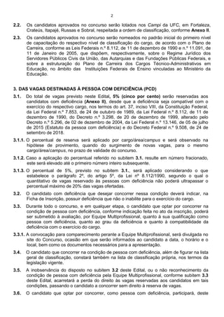 2
2.2. Os candidatos aprovados no concurso serão lotados nos Campi da UFC, em Fortaleza,
Crateús, Itapajé, Russas e Sobral, respeitada a ordem de classificação, conforme Anexo II.
2.3. Os candidatos aprovados no concurso serão nomeados no padrão inicial do primeiro nível
de capacitação do respectivo nível de classificação do cargo, de acordo com o Plano de
Carreira, conforme as Leis Federais n.º 8.112, de 11 de dezembro de 1990 e n.º 11.091, de
11 de Janeiro de 2005, que dispõem, respectivamente, sobre o Regime Jurídico dos
Servidores Públicos Civis da União, das Autarquias e das Fundações Públicas Federais, e
sobre a estruturação do Plano de Carreira dos Cargos Técnico-Administrativos em
Educação, no âmbito das Instituições Federais de Ensino vinculadas ao Ministério da
Educação.
3. DAS VAGAS DESTINADAS À PESSOA COM DEFICIÊNCIA (PCD)
3.1. Do total de vagas previsto neste Edital, 5% (cinco por cento) serão reservadas aos
candidatos com deficiência (Anexo II), desde que a deficiência seja compatível com o
exercício do respectivo cargo, nos termos do art. 37, inciso VIII, da Constituição Federal,
da Lei Federal n.º 7.853, de 24 de outubro de 1989, da Lei Federal n.º 8.112, de 11 de
dezembro de 1990, do Decreto n.º 3.298, de 20 de dezembro de 1999, alterado pelo
Decreto n.º 5.296, de 02 de dezembro de 2004, da Lei Federal n.º 13.146, de 05 de julho
de 2015 (Estatuto da pessoa com deficiência) e do Decreto Federal n.º 9.508, de 24 de
setembro de 2018.
3.1.1. O percentual de reserva será aplicado por cargo/área/campus e será observado na
hipótese de provimento, quando do surgimento de novas vagas, para o mesmo
cargo/área/campus, no prazo de validade do concurso.
3.1.2. Caso a aplicação do percentual referido no subitem 3.1. resulte em número fracionado,
este será elevado até o primeiro número inteiro subsequente.
3.1.3. O percentual de 5%, previsto no subitem 3.1., será aplicado considerando o que
estabelece o parágrafo 2º, do artigo 5º, da Lei nº 8.112/1990, segundo o qual o
quantitativo de vagas reservado às pessoas com deficiência não poderá ultrapassar o
percentual máximo de 20% das vagas ofertadas.
3.2. O candidato com deficiência que desejar concorrer nessa condição deverá indicar, na
Ficha de Inscrição, possuir deficiência que não o inabilite para o exercício do cargo.
3.3. Durante todo o concurso, e em qualquer etapa, o candidato que optar por concorrer na
condição de pessoa com deficiência, conforme indicação feita no ato da inscrição, poderá
ser submetido à avaliação, por Equipe Multiprofissional, quanto à sua qualificação como
pessoa com deficiência, quanto ao grau da deficiência e quanto à compatibilidade da
deficiência com o exercício do cargo.
3.3.1. A convocação para comparecimento perante a Equipe Multiprofissional, será divulgada no
site do Concurso, ocasião em que serão informados ao candidato a data, o horário e o
local, bem como os documentos necessários para a apresentação.
3.4. O candidato que concorrer na condição de pessoa com deficiência, além de figurar na lista
geral de classificação, constará também na lista de classificação própria, nos termos da
legislação vigente.
3.5. A inobservância do disposto no subitem 3.2 deste Edital, ou o não reconhecimento da
condição de pessoa com deficiência pela Equipe Multiprofissional, conforme subitem 3.3
deste Edital, acarretará a perda do direito às vagas reservadas aos candidatos em tais
condições, passando o candidato a concorrer sem direito à reserva de vagas.
3.6. O candidato que optar por concorrer, como pessoa com deficiência, participará, deste
 