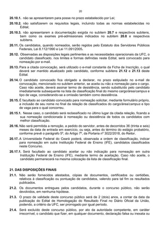 20
20.10.1. não se apresentarem para posse no prazo estabelecido por Lei;
20.10.2. não satisfizerem os requisitos legais, incluindo todas as normas estabelecidas no
Edital;
20.10.3. não apresentarem a documentação exigida no subitem 20.7 e respectivos subitens,
bem como os exames pré-admissionais indicados no subitem 20.8 e respectivos
subitens.
20.11. Os candidatos, quando nomeados, serão regidos pelo Estatuto dos Servidores Públicos
Federais, Lei 8.112/1990 e Lei 11.091/2005.
20.12. Observadas as disposições legais pertinentes e as necessidades operacionais da UFC, o
candidato classificado, nos limites e formas definidas neste Edital, será convocado para
nomeação por e-mail.
20.13. Para a citada convocação, será utilizado o e-mail constante da Ficha de Inscrição, o qual
deverá ser mantido atualizado pelo candidato, conforme subitens 21.12 e 21.13 deste
Edital.
20.14. O candidato convocado fica obrigado a declarar, no prazo estipulado no e-mail de
convocação, mencionado no subitem anterior, se aceita ou não a nomeação para o cargo.
Caso não aceite, deverá assinar termo de desistência, sendo substituído pelo candidato
imediatamente subsequente na lista de classificação final do mesmo cargo/área/campus e
tipo de vaga, considerando-se a omissão também como desistência.
20.15. É facultado ao candidato convocado para nomeação solicitar, mediante formulário próprio,
a inclusão de seu nome no final da relação de classificados do cargo/área/campus e tipo
de vaga para o qual concorreu.
20.15.1. Nesse caso, o candidato será reclassificado no último lugar da citada relação, ficando a
sua nomeação condicionada à nomeação ou desistência de todos os candidatos com
melhor classificação.
20.16. Não será permitida a remoção, a pedido do servidor, antes de decorridos 36 (trinta e seis)
meses da data de entrada em exercício, ou seja, antes do término do estágio probatório,
conforme prevê o parágrafo 5º, do Artigo 7º, da Portaria nº 3022/2018, do Reitor.
20.17. A Universidade Federal do Ceará poderá, observada a ordem de classificação, indicar
para nomeação em outra Instituição Federal de Ensino (IFE), candidatos classificados
neste Concurso.
20.17.1. Será facultado ao candidato aceitar ou não indicação para nomeação em outra
Instituição Federal de Ensino (IFE), mediante termo de aceitação. Caso não aceite, o
candidato permanecerá na mesma colocação da lista de classificação final.
21. DAS DISPOSIÇÕES FINAIS
21.1. Não serão fornecidos atestados, cópias de documentos, certificados ou certidões,
relativos à classificação ou pontuação de candidatos, valendo para tal fim os resultados
publicados.
21.2. Os documentos entregues pelos candidatos, durante o concurso público, não serão
devolvidos, em nenhuma hipótese.
21.3. O prazo de validade deste concurso público será de 2 (dois) anos, a contar da data da
publicação do Edital de Homologação do Resultado Final no Diário Oficial da União,
podendo, a critério da UFC, ser prorrogado por igual período.
21.4. Será excluído deste concurso público, por ato da autoridade competente, em caráter
irrecorrível, o candidato que fizer, em qualquer documento, declaração falsa ou inexata ou
 