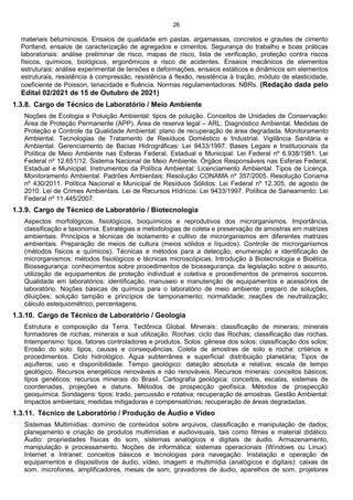 26
materiais betuminosos. Ensaios de qualidade em pastas, argamassas, concretos e grautes de cimento
Portland, ensaios de caracterização de agregados e cimentos. Segurança do trabalho e boas práticas
laboratoriais: análise preliminar de risco, mapas de risco, lista de verificação, proteção contra riscos
físicos, químicos, biológicos, ergonômicos e risco de acidentes. Ensaios mecânicos de elementos
estruturais: análise experimental de tensões e deformações, ensaios estáticos e dinâmicos em elementos
estruturais, resistência à compressão, resistência à flexão, resistência à tração, módulo de elasticidade,
coeficiente de Poisson, tenacidade e fluência. Normas regulamentadoras. NBRs. (Redação dada pelo
Edital 02/2021 de 15 de Outubro de 2021)
1.3.8. Cargo de Técnico de Laboratório / Meio Ambiente
Noções de Ecologia e Poluição Ambiental: tipos de poluição. Conceitos de Unidades de Conservação:
Área de Proteção Permanente (APP). Área de reserva legal – ARL. Diagnóstico Ambiental. Medidas de
Proteção e Controle da Qualidade Ambiental: plano de recuperação de área degradada. Monitoramento
Ambiental. Tecnologias de Tratamento de Resíduos Doméstico e Industrial. Vigilância Sanitária e
Ambiental. Gerenciamento de Bacias Hidrográficas: Lei 9433/1997. Bases Legais e Institucionais da
Política de Meio Ambiente nas Esferas Federal, Estadual e Municipal: Lei Federal nº 6.938/1981. Lei
Federal nº 12.651/12. Sistema Nacional de Meio Ambiente. Órgãos Responsáveis nas Esferas Federal,
Estadual e Municipal. Instrumentos da Política Ambiental: Licenciamento Ambiental. Tipos de Licença.
Monitoramento Ambiental. Padrões Ambientais: Resolução CONAMA nº 357/2005. Resolução Conama
nº 430/2011. Política Nacional e Municipal de Resíduos Sólidos: Lei Federal nº 12.305, de agosto de
2010. Lei de Crimes Ambientais. Lei de Recursos Hídricos: Lei 9433/1997. Política de Saneamento: Lei
Federal nº 11.445/2007.
1.3.9. Cargo de Técnico de Laboratório / Biotecnologia
Aspectos morfológicos, fisiológicos, bioquímicos e reprodutivos dos microrganismos. Importância,
classificação e taxonomia. Estratégias e metodologias de coleta e preservação de amostras em matrizes
ambientais. Princípios e técnicas de isolamento e cultivo de microrganismos em diferentes matrizes
ambientais. Preparação de meios de cultura (meios sólidos e líquidos). Controle de microrganismos
(métodos físicos e químicos). Técnicas e métodos para a detecção, enumeração e identificação de
microrganismos: métodos fisiológicos e técnicas microscópicas. Introdução à Biotecnologia e Bioética.
Biossegurança: conhecimentos sobre procedimentos de biossegurança, da legislação sobre o assunto,
utilização de equipamentos de proteção individual e coletiva e procedimentos de primeiros socorros.
Qualidade em laboratórios: identificação, manuseio e manutenção de equipamentos e acessórios de
laboratório. Noções básicas de química para o laboratório de meio ambiente: preparo de soluções,
diluições; solução tampão e princípios de tamponamento; normalidade; reações de neutralização;
cálculo estequiométrico; percentagens.
1.3.10. Cargo de Técnico de Laboratório / Geologia
Estrutura e composição da Terra. Tectônica Global. Minerais: classificação de minerais; minerais
formadores de rochas; minerais e sua utilização. Rochas: ciclo das Rochas; classificação das rochas.
Intemperismo: tipos, fatores controladores e produtos. Solos: gênese dos solos; classificação dos solos;
Erosão do solo: tipos, causas e consequências. Coleta de amostras de solo e rocha: critérios e
procedimentos. Ciclo hidrológico. Água subterrânea e superficial: distribuição planetária; Tipos de
aquíferos; uso e disponibilidade. Tempo geológico: datação absoluta e relativa; escala de tempo
geológico. Recursos energéticos renováveis e não renováveis. Recursos minerais: conceitos básicos;
tipos genéticos; recursos minerais do Brasil. Cartografia geológica: conceitos, escalas, sistemas de
coordenadas, projeções e datuns. Métodos de prospecção geofísica. Métodos de prospecção
geoquímica. Sondagens: tipos: trado, percussão e rotativa; recuperação de amostras. Gestão Ambiental:
Impactos ambientais; medidas mitigadoras e compensatórias; recuperação de áreas degradadas.
1.3.11. Técnico de Laboratório / Produção de Áudio e Vídeo
Sistemas Multimídias: domínio de conteúdos sobre arquivos, classificação e manipulação de dados;
planejamento e criação de produtos multimídias e audiovisuais, tais como filmes e material didático.
Áudio: propriedades físicas do som, sistemas analógicos e digitais de áudio. Armazenamento,
manipulação e processamento. Noções de informática: sistemas operacionais (Windows ou Linux).
Internet e Intranet: conceitos básicos e tecnologias para navegação. Instalação e operação de
equipamentos e dispositivos de áudio, vídeo, imagem e multimídia (analógicos e digitais): caixas de
som, microfones, amplificadores, mesas de som, gravadores de áudio, aparelhos de som, projetores
 