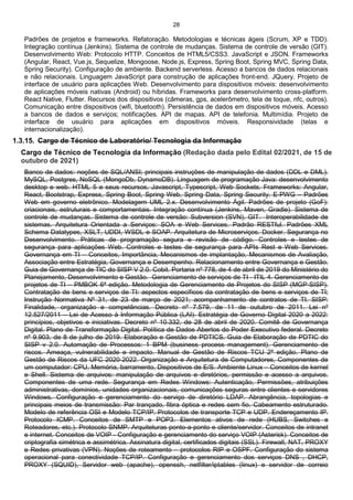 28
Padrões de projetos e frameworks. Refatoração. Metodologias e técnicas ágeis (Scrum, XP e TDD).
Integração contínua (Jenkins). Sistema de controle de mudanças. Sistema de controle de versão (GIT).
Desenvolvimento Web: Protocolo HTTP. Conceitos de HTML5/CSS3. JavaScript e JSON. Frameworks
(Angular, React, Vue.js, Sequelize, Mongoose, Node.js, Express, Spring Boot, Spring MVC, Spring Data,
Spring Security). Configuração de ambiente. Backend serverless. Acesso a bancos de dados relacionais
e não relacionais. Linguagem JavaScript para construção de aplicações front-end. JQuery. Projeto de
interface de usuário para aplicações Web. Desenvolvimento para dispositivos móveis: desenvolvimento
de aplicações móveis nativas (Android) ou híbridas. Frameworks para desenvolvimento cross-platform.
React Native, Flutter. Recursos dos dispositivos (câmeras, gps, acelerômetro, tela de toque, nfc, outros).
Comunicação entre dispositivos (wifi, bluetooth). Persistência de dados em dispositivos móveis. Acesso
a bancos de dados e serviços; notificações. API de mapas. API de telefonia. Multimídia. Projeto de
interface de usuário para aplicações em dispositivos móveis. Responsividade (telas e
internacionalização).
1.3.15. Cargo de Técnico de Laboratório/ Tecnologia da Informação
Cargo de Técnico de Tecnologia da Informação (Redação dada pelo Edital 02/2021, de 15 de
outubro de 2021)
Banco de dados: noções de SQL/ANSI; principais instruções de manipulação de dados (DDL e DML).
MySQL, Postgres, NoSQL (MongoDb, DynamoDB). Linguagem de programação Java: desenvolvimento
desktop e web. HTML 5 e seus recursos, Javascript, Typescript, Web Sockets. Frameworks: Angular,
React, Bootstrap, Express, Spring Boot, Spring Web, Spring Data, Spring Security. E-PWG – Padrões
Web em governo eletrônico. Modelagem UML 2.x. Desenvolvimento Ágil. Padrões de projeto (GoF):
criacionais, estruturais e comportamentais. Integração contínua (Jenkins, Maven, Gradle). Sistema de
controle de mudanças. Sistema de controle de versão: Subversion (SVN), GIT. Interoperabilidade de
sistemas. Arquitetura Orientada a Serviços: SOA e Web Services. Padrão RESTful. Padrões XML
Schema Datatypes, XSLT, UDDI, WSDL e SOAP. Arquitetura de Microserviços. Docker. Segurança no
Desenvolvimento. Práticas de programação segura e revisão de código. Controles e testes de
segurança para aplicações Web. Controles e testes de segurança para APIs Rest e Web Services.
Governança em TI – Conceitos, Importância, Mecanismos de implantação, Mecanismos de Avaliação,
Associação entre Estratégia, Governança e Desempenho. Relacionamento entre Governança e Gestão.
Guia de Governança de TIC do SISP V 2.0. Cobit. Portaria nº 778, de 4 de abril de 2019 do Ministério do
Planejamento, Desenvolvimento e Gestão. Gerenciamento de serviços de TI - ITIL 4. Gerenciamento de
projetos de TI – PMBOK 6ª edição. Metodologia de Gerenciamento de Projetos do SISP (MGP-SISP).
Contratação de bens e serviços de TI: aspectos específicos da contratação de bens e serviços de TI;
Instrução Normativa Nº 31, de 23 de março de 2021; acompanhamento de contratos de TI. SISP:
Finalidade, organização e competências. Decreto nº 7.579, de 11 de outubro de 2011. Lei nº
12.527/2011 – Lei de Acesso à Informação Pública (LAI). Estratégia de Governo Digital 2020 a 2022:
princípios, objetivos e iniciativas. Decreto nº 10.332, de 28 de abril de 2020. Comitê de Governança
Digital. Plano de Transformação Digital. Política de Dados Abertos do Poder Executivo federal. Decreto
nº 9.903, de 8 de julho de 2019. Elaboração e Gestão de PDTICS. Guia de Elaboração de PDTIC do
SISP v 2.0. Automação de Processos: 1 BPM (business process management). Gerenciamento de
riscos. Ameaça, vulnerabilidade e impacto. Manual de Gestão de Riscos TCU 2ª edição. Plano de
Gestão de Riscos da UFC 2020-2022. Organização e Arquitetura de Computadores, Componentes de
um computador: CPU, Memória, barramento, Dispositivos de E/S. Ambiente Linux – Conceitos de kernel
e Shell. Sistema de arquivos: manipulação de arquivos e diretórios, permissão e acesso a arquivos.
Componentes de uma rede. Segurança em Redes Windows: Autenticação, Permissões, atribuições
administrativas, domínios, unidades organizacionais, comunicações seguras entre clientes e servidores
Windows. Configuração e gerenciamento do serviço de diretório LDAP. Abrangência, topologias e
principais meios de transmissão: Par trançado, fibra óptica e redes sem fio. Cabeamento estruturado.
Modelo de referência OSI e Modelo TCP/IP. Protocolos de transporte TCP e UDP. Endereçamento IP.
Protocolo ICMP. Conceitos de SMTP e POP3. Elementos ativos de rede (HUBS, Switches e
Roteadores, etc.). Protocolo SNMP. Arquiteturas ponto-a-ponto e cliente/servidor. Conceitos de intranet
e internet. Conceitos de VOIP - Configuração e gerenciamento do serviço VOIP (Asterisk). Conceitos de
criptografia simétrica e assimétrica. Assinatura digital, certificados digitais (SSL). Firewall, NAT, PROXY
e Redes privativas (VPN). Noções de roteamento – protocolos RIP e OSPF. Configuração do sistema
operacional para conectividade TCP/IP. Configuração e gerenciamento dos serviços DNS , DHCP,
PROXY (SQUID), Servidor web (apache), openssh, netfilter/iptables (linux) e servidor de correio
 