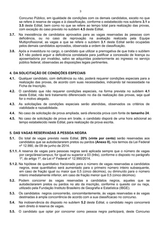 3
Concurso Público, em igualdade de condições com os demais candidatos, exceto no que
se refere à reserva de vagas e à classificação, conforme o estabelecido nos subitens 3.1 a
3.5 deste Edital, bem como no que se refere ao tempo total para realização das provas,
com exceção do caso previsto no subitem 4.5 deste Edital.
3.7. Na inexistência de candidatos aprovados para as vagas reservadas às pessoas com
deficiência, ou no caso de reprovação na avaliação realizada pela Equipe
Multiprofissional, as vagas a que se refere o subitem 3.1 deste Edital serão ocupadas
pelos demais candidatos aprovados, observada a ordem de classificação.
3.8. Após a investidura no cargo, o candidato que utilizar a prerrogativa de que trata o subitem
3.1 não poderá arguir a deficiência constatada para justificar a concessão de licença ou
aposentadoria por invalidez, salvo se adquiridas posteriormente ao ingresso no serviço
público federal, observadas as disposições legais pertinentes.
4. DA SOLICITAÇÃO DE CONDIÇÕES ESPECIAIS
4.1. Qualquer candidato, com deficiência ou não, poderá requerer condições especiais para a
realização das provas, de acordo com suas necessidades, indicando tal necessidade na
Ficha de Inscrição.
4.2. O candidato que não requerer condições especiais, na forma prevista no subitem 4.1
deste Edital, não terá tratamento diferenciado no dia da realização das provas, seja qual
for o motivo alegado.
4.3. As solicitações de condições especiais serão atendidas, observados os critérios de
viabilidade e razoabilidade.
4.4. No caso de solicitação de prova ampliada, será oferecida prova com fonte de tamanho 24.
4.5. No caso de solicitação de prova em braile, o candidato disporá de uma hora adicional ao
tempo estabelecido neste Edital, para realização da prova escrita.
5. DAS VAGAS RESERVADAS À PESSOA NEGRA
5.1. Do total de vagas previsto neste Edital, 20% (vinte por cento) serão reservadas aos
candidatos que se autodeclararem pretos ou pardos (Anexo II), nos termos da Lei Federal
nº 12.990, de 09 de junho de 2014.
5.1.1. A reserva de vagas para pessoas negras será aplicada sempre que o número de vagas
por cargo/área/campus, for igual ou superior a 03 (três), conforme o disposto no parágrafo
1º, do artigo 1º, da Lei nº Federal nº 12.990/2014.
5.1.2. Na hipótese de quantitativo fracionado para o número de vagas reservadas a candidatos
negros, esse quantitativo será aumentado para o primeiro número inteiro subsequente,
em caso de fração igual ou maior que 0,5 (cinco décimos), ou diminuído para o número
inteiro imediatamente inferior, em caso de fração menor que 0,5 (cinco décimos).
5.2. Podem concorrer às vagas reservadas a candidatos negros, aqueles que se
autodeclararem pretos ou pardos no ato da inscrição, conforme o quesito cor ou raça,
utilizado pela Fundação Instituto Brasileiro de Geografia e Estatística (IBGE).
5.3. Os candidatos negros concorrerão, concomitantemente, às vagas reservadas e às vagas
destinadas à ampla concorrência de acordo com a sua classificacao no concurso.
5.4. Na inobservância do disposto no subitem 5.2 deste Edital, o candidato negro concorrerá
sem direito à reserva de vagas.
5.5. O candidato que optar por concorrer como pessoa negra participará, deste Concurso
 