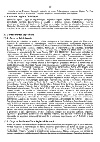30
nominal e verbal. Emprego do acento indicativo da crase. Colocação dos pronomes átonos. Funções
sintáticas de termos e de orações. Processos sintáticos: subordinação e coordenação.
2.2.Raciocínio Lógico e Quantitativo
Estruturas lógicas. Lógica de argumentação. Diagramas lógicos. Álgebra. Combinações, arranjos e
permutação. Matrizes, determinantes e solução de sistemas lineares. Probabilidade, variáveis
aleatórias, principais distribuições de Medidas de posição. Medidas de dispersão. Teorema de
Chebyshev. Compreensão e elaboração da lógica das situações por meio de raciocínio matemático que
envolvam, entre outros, conjuntos numéricos racionais e reais - operações, propriedades.
2.3.Conhecimentos Específicos
2.3.1. Cargo de Administrador
Administração: conceitos e objetivos. Níveis hierárquicos e competências gerenciais. Natureza e
evolução do conhecimento da Administração. Processo administrativo: planejamento, organização,
direção e controle. Eficiência e produtividade; eficácia e competitividade; efetividade. Gestão estratégica
e contemporaneidade: conceito, modelos, formulação e implementação da estratégia. Balanced
Scorecard (BSC). Gerenciamento de riscos: conceito. Norma ABNT ISO 31000:2018 - diretrizes e
processos de gerenciamento de riscos. Norma ABNT ISO 31010:2012 - ferramentas aplicadas ao
gerenciamento de riscos. Planejamento estratégico: cenários, identidade corporativa, definição de
objetivos e estratégias. Inovação: processo e incentivo à inovação. Empreendedorismo: conceito,
oportunidade e necessidade, intraempreendedorismo. Estrutura e Processos organizacionais:
Componentes e condicionantes da estrutura organizacional. Departamentalização. Tipos de estrutura.
Gestão de processo. Mapeamento, análise e modelagem de processos. Métodos e ferramentas de
gestão (Sistemas de informação; Arranjo físico; Manualização; Fluxograma; Melhoria contínua - kaizen;
Enxugamento – Downsizing; Terceirização – Outsourcing; Benchmarking; Matriz GUT; 5W2H; Ciclo
PDCA; Sistema Lean; 5S; Seis Sigma; PMBOK). Comportamento Organizacional: Processos
relacionados ao indivíduo: aprendizagem e percepção, personalidade, atitude e valores. Motivação e
comprometimento. Processos relacionados aos grupos: equipes e processos sociais. Liderança.
Comunicação. Tomada de decisão. Conflito, poder e política. Cultura organizacional. Mudança
organizacional. Gestão de Pessoas: Gestão estratégica de pessoas. Divisão e organização do trabalho.
Gestão de carreiras. Remuneração estratégica. Recrutamento, seleção e demissão. Treinamento,
desenvolvimento e capacitação. Avaliação de desempenho. Qualidade de vida no trabalho. Gestão por
competências. Regime Jurídico Único dos Servidores Públicos Civis da União, das Autarquias e das
Fundações Públicas Federais: Lei nº 8.112/90 e suas alterações. Plano de Carreira dos Cargos
Técnico-Administrativos em Educação: Lei nº 11.091/05 e suas alterações. Política e diretrizes para o
desenvolvimento de pessoal da Administração Pública Federal: Decreto nº 9.991/2019 (e suas
alterações). Plano de Carreira do Magistério Superior Federal: Lei nº 12.772/12 e suas alterações.
Sistema de gestão de pessoas da Administração Pública Federal: SouGov – 2021 (canais, assuntos,
acesso à informação). Administração de Recursos Materiais e Patrimoniais: recursos materiais e
patrimoniais. Aquisição de recursos materiais e patrimoniais. Administração de materiais – estoques.
Administração patrimonial e instalações. Normas para Licitações e Contratos da Administração Pública:
Lei nº 8.666/93 e suas alterações. Administração Pública: conceitos e princípios fundamentais da gestão
pública. Administração Pública e suas tipologias. Governabilidade, governança corporativa e prestação
de contas dos resultados das ações (Accountability e Compliance). Mecanismos de controle interno e
externo. Desafios e perspectivas da administração pública contemporânea. Orçamento público: conceito
e princípios; o ciclo orçamentário, créditos adicionais, estágios das despesas públicas, empenho,
liquidação e pagamento; classificação das receitas correntes, das despesas correntes e de capital;
elaboração de propostas orçamentárias; controle e execução orçamentária. Lei nº 4.320/64 e suas
alterações.
2.3.2. Cargo de Analista de Tecnologia da Informação
Banco de dados: conceitos básicos. Projeto de bancos de dados, modelagem lógica e física de dados.
Modelo relacional e normalização de dados. Sistemas gerenciadores de banco de dados (SGBDs).
Linguagens de definição e manipulação de dados. Conceitos e comandos PL/SQL Oracle e
PostgreSQL, Triggers, Funções e procedimentos armazenados. Tópicos avançados em bancos de
dados: modelagem multidimensional. Bancos de dados multidimensionais. Conceitos básicos de
 