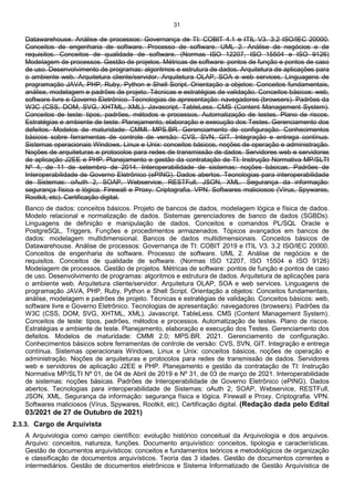 31
Datawarehouse. Análise de processos: Governança de TI: COBIT 4.1 e ITIL V3. 3.2 ISO/IEC 20000.
Conceitos de engenharia de software. Processo de software. UML 2. Análise de negócios e de
requisitos. Conceitos de qualidade de software. (Normas ISO 12207, ISO 15504 e ISO 9126)
Modelagem de processos. Gestão de projetos. Métricas de software: pontos de função e pontos de caso
de uso. Desenvolvimento de programas: algoritmos e estrutura de dados. Arquitetura de aplicações para
o ambiente web. Arquitetura cliente/servidor. Arquitetura OLAP, SOA e web services. Linguagens de
programação JAVA, PHP, Ruby, Python e Shell Script. Orientação a objetos: Conceitos fundamentais,
análise, modelagem e padrões de projeto. Técnicas e estratégias de validação. Conceitos básicos: web,
software livre e Governo Eletrônico. Tecnologias de apresentação: navegadores (browsers). Padrões da
W3C (CSS, DOM, SVG, XHTML, XML). Javascript. TableLess. CMS (Content Management System).
Conceitos de teste: tipos, padrões, métodos e processos. Automatização de testes. Plano de riscos.
Estratégias e ambiente de teste. Planejamento, elaboração e execução dos Testes. Gerenciamento dos
defeitos. Modelos de maturidade: CMMI. MPS.BR. Gerenciamento de configuração. Conhecimentos
básicos sobre ferramentas de controle de versão: CVS, SVN, GIT. Integração e entrega contínua.
Sistemas operacionais Windows, Linux e Unix: conceitos básicos, noções de operação e administração.
Noções de arquiteturas e protocolos para redes de transmissão de dados. Servidores web e servidores
de aplicação J2EE e PHP. Planejamento e gestão da contratação de TI: Instrução Normativa MP/SLTI
Nº 4, de 11 de setembro de 2014. Interoperabilidade de sistemas: noções básicas. Padrões de
Interoperabilidade de Governo Eletrônico (ePING). Dados abertos. Tecnologias para interoperabilidade
de Sistemas: oAuth 2, SOAP, Webservice, RESTFull, JSON, XML. Segurança da informação:
segurança física e lógica. Firewall e Proxy. Criptografia. VPN. Softwares maliciosos (Vírus, Spywares,
Rootkit, etc). Certificação digital.
Banco de dados: conceitos básicos. Projeto de bancos de dados, modelagem lógica e física de dados.
Modelo relacional e normalização de dados. Sistemas gerenciadores de banco de dados (SGBDs).
Linguagens de definição e manipulação de dados. Conceitos e comandos PL/SQL Oracle e
PostgreSQL, Triggers, Funções e procedimentos armazenados. Tópicos avançados em bancos de
dados: modelagem multidimensional. Bancos de dados multidimensionais. Conceitos básicos de
Datawarehouse. Análise de processos: Governança de TI: COBIT 2019 e ITIL V3. 3.2 ISO/IEC 20000.
Conceitos de engenharia de software. Processo de software. UML 2. Análise de negócios e de
requisitos. Conceitos de qualidade de software. (Normas ISO 12207, ISO 15504 e ISO 9126)
Modelagem de processos. Gestão de projetos. Métricas de software: pontos de função e pontos de caso
de uso. Desenvolvimento de programas: algoritmos e estrutura de dados. Arquitetura de aplicações para
o ambiente web. Arquitetura cliente/servidor. Arquitetura OLAP, SOA e web services. Linguagens de
programação JAVA, PHP, Ruby, Python e Shell Script. Orientação a objetos: Conceitos fundamentais,
análise, modelagem e padrões de projeto. Técnicas e estratégias de validação. Conceitos básicos: web,
software livre e Governo Eletrônico. Tecnologias de apresentação: navegadores (browsers). Padrões da
W3C (CSS, DOM, SVG, XHTML, XML). Javascript. TableLess. CMS (Content Management System).
Conceitos de teste: tipos, padrões, métodos e processos. Automatização de testes. Plano de riscos.
Estratégias e ambiente de teste. Planejamento, elaboração e execução dos Testes. Gerenciamento dos
defeitos. Modelos de maturidade: CMMI 2.0; MPS.BR. 2021. Gerenciamento de configuração.
Conhecimentos básicos sobre ferramentas de controle de versão: CVS, SVN, GIT. Integração e entrega
contínua. Sistemas operacionais Windows, Linux e Unix: conceitos básicos, noções de operação e
administração. Noções de arquiteturas e protocolos para redes de transmissão de dados. Servidores
web e servidores de aplicação J2EE e PHP. Planejamento e gestão da contratação de TI: Instrução
Normativa MP/SLTI Nº 01, de 04 de Abril de 2019 e Nº 31, de 03 de março de 2021. Interoperabilidade
de sistemas: noções básicas. Padrões de Interoperabilidade de Governo Eletrônico (ePING). Dados
abertos. Tecnologias para interoperabilidade de Sistemas: oAuth 2, SOAP, Webservice, RESTFull,
JSON, XML. Segurança da informação: segurança física e lógica. Firewall e Proxy. Criptografia. VPN.
Softwares maliciosos (Vírus, Spywares, Rootkit, etc). Certificação digital. (Redação dada pelo Edital
03/2021 de 27 de Outubro de 2021)
2.3.3. Cargo de Arquivista
A Arquivologia como campo científico: evolução histórico conceitual da Arquivologia e dos arquivos.
Arquivo: conceitos, natureza, funções. Documento arquivístico: conceitos, tipologia e características.
Gestão de documentos arquivísticos: conceitos e fundamentos teóricos e metodológicos de organização
e classificação de documentos arquivísticos. Teoria das 3 idades. Gestão de documentos correntes e
intermediários. Gestão de documentos eletrônicos e Sistema Informatizado de Gestão Arquivística de
 