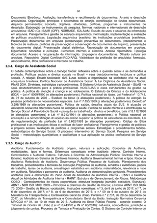 32
Documento Eletrônico. Avaliação, transferência e recolhimento de documentos. Arranjo e descrição
arquivística. Organização, princípios e sistemática de arranjo, identificação de fundos documentais.
Arquivos permanentes: conceito, objetivos, atividades, políticas, programas e instrumentos de
descrição. Elaboração de instrumentos de pesquisa. Normas nacionais e internacionais de descrição
arquivística: ISAD (G), ISAAR (CPF), NOBRADE, ICA-AtoM. Estudo de usos e usuários da informação
em arquivos. Planejamento e gestão de serviços arquivísticos. Formulação, implementação e avaliação
de políticas arquivísticas. Legislação arquivística brasileira. As instituições arquivísticas brasileiras.
Preservação documental em arquivos (conservação preventiva de documentos, procedimentos e
técnicas de restauro, políticas de preservação e conservação de documentos de arquivo), preservação
de documento digital, Preservação digital sistêmica. Reprodução de documentos em arquivos.
Diplomática: conceitos e evolução. Elementos internos e externos. Análise diplomática. Tipologia
documental. Acesso e recuperação da informação. Linguagens documentárias. Difusão cultural em
arquivos. Repositório Digital Confiável-RCD-ARQ. Visibilidade da profissão de arquivista: formação,
associativismo, ética profissional e mercado de trabalho.
2.3.4. Cargo de Assistente Social
O debate contemporâneo sobre o Serviço Social: reflexões sobre a questão social e as demandas à
profissão. Políticas sociais e direitos sociais no Brasil – seus desdobramentos históricos e político
sociais. A relação Estado-sociedade civil. Lutas sociais e organização da sociedade civil na atual
conjuntura brasileira. Política Nacional de Assistência Social. A Lei Orgânica de Assistência Social.
PNAS 2004. Diretrizes, estratégias e procedimentos. O Sistema Único de Assistência Social – SUAS – e
seus desdobramentos para a prática profissional. NOB-SUAS e eixos estruturantes da gestão da
política. A política de atenção à criança e ao adolescente. O Estatuto da Criança e do Adolescente
(ECA) – Lei n° 8069/1990 (e alterações posteriores). Política nacional do idoso. Lei Federal nº 10.741,
de 01 de outubro de 2003 – Estatuto do Idoso (e alterações posteriores). A política de atenção às
pessoas portadoras de necessidades especiais. Lei nº 7.853/1989 (e alterações posteriores). Decreto nº
3.298/1999 (e alterações posteriores). Política de saúde, desafios atuais do SUS. A atuação do
assistente social nos diferentes níveis de atenção à saúde. Política de saúde mental e a contribuição do
Serviço Social. A Previdência Social – proteção ao trabalhador: direitos e benefícios. Leis nº 8.112/1990
(e alterações posteriores) e Lei nº 8.213/1991 (e alterações posteriores). A Política nacional de
educação e a democratização do acesso ao ensino superior; a política de assistência ao estudante. Lei
de regulamentação da profissão Lei nº 8.662/1993 (e alterações posteriores). Código de Ética
profissional e as implicações éticas e políticas do fazer profissional. Planejamento e gestão de políticas
e projetos sociais. Avaliação de políticas e programas sociais. Estratégias e procedimentos teórico-
metodológicos do Serviço Social. O processo interventivo do Serviço Social. Pesquisa em Serviço
Social – metodologias quantitativas e qualitativas e sua aplicação na prática profissional do Serviço
Social.
2.3.5. Cargo de Auditor
Auditoria: Fundamentos da Auditoria: origem, natureza e aplicação. Conceitos de Auditoria,
modalidades, tipos e formas. Diferenças conceituais entre Auditoria Interna, Controle Interno,
Controladoria e Auditoria Externa. Estrutura e Controle da Administração Pública: Controle Interno e
Externo; Auditoria no Sistema de Controles Internos. Auditoria Governamental: formas e tipos. Risco de
Auditoria; Relevância de Auditoria. Governança Pública. Processo de Auditoria: Planejamento dos
trabalhos, procedimentos e técnicas de execução.Programas de auditoria, achados e evidências, papéis
de trabalho, testes de auditoria, amostragem estatística em auditoria. materialidade, relevância e risco
em auditoria. Relatórios e pareceres de auditoria. Auditoria de demonstrações contábeis. Procedimentos
adotados para a elaboração do Plano Anual de Atividades de Auditoria Interna - PAINT e Relatório
Anual de Atividades de Auditoria Interna - RAINT. Estrutura de Gerenciamento de Riscos: Metodologia
COSO - Gerenciamentos de riscos corporativos: estrutura integrada (sumário executivo. Estrutura);
ABNT - NBR ISO 3100: 2009 – Princípios e diretrizes da Gestão de Riscos; e Norma ABNT ISO GUIA
73: 2009 – Gestão de Riscos: vocabulário. Instruções normativas: n.º 3, de 9 de junho de 2017; n.º 7, de
6 de dezembro de 2017; n.º 8, de 6 de dezembro de 2017; e n.º 09 de 9 de outubro de 2018 do
Ministério da Transparência e Controladoria Geral da União. Portaria n.º 2.737, de 20 de dezembro de
2017, do Ministério da Transparência e Controladoria Geral da União. Instrução Normativa Conjunta
MP/CGU n.º 01, de 10 de maio de 2016. Auditoria no Setor Público Federal - controle externo: O
Tribunal de Contas da União (Lei nº 8.443/92 e IN nº 63/2010): natureza, competência, jurisdição e
julgamento de contas. Processo de Tomada e Prestação de Contas. O Sistema de Controle Interno do
 