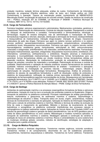 34
proteção mecânica, isolação térmica adequada, análise de custos. Conhecimento de Informática:
Operação de programas (Planilha eletrônica, editor de texto, etc.) Edição gráfica em CAD:
Conhecimento e operação. Tópicos de manutenção predial, conhecimento da NBR5674/2012-
Manutenção Predial, recuperação de estruturas de concreto armado. Gestão de resíduos da construção
civil – PGRCC, resolução 307 do CONAMA, Lei Municipal nº 8408/99 – Prefeitura Municipal de
Fortaleza, NBR 15112, 15113, 15114 e 15115/2004.
2.3.8. Cargo de Farmacêutico
Farmácia hospitalar: estrutura organizacional e administrativa. Medicamentos controlados, genéricos e
excepcionais. Padronização de medicamentos. Controle de infecção hospitalar. Planejamento e controle
de estoques de medicamentos e correlatos. Farmacocinética e farmacodinâmica: introdução à
farmacologia; noções de ensaios biológicos; vias de administração e manipulação de formas
farmacêuticas magistrais e oficinais; absorção, distribuição e eliminação de fármacos; biodisponibilidade
e bioequivalência de medicamentos; interação droga-receptor; interação de drogas; mecanismos
moleculares de ação das drogas. Fármacos que agem no sistema nervoso autônomo e no sistema
nervoso periférico: parassimpatomiméticos; parassimpatolíticos; simpatomiméticos; simpatolíticos;
anestésicos locais; bloqueadores neuromusculares. Fármacos que agem no sistema nervoso central:
hipnoanalgésicos; anestésicos gerais; tranquilizantes; estimulantes do SNC; anticonvulsivantes;
autacoides e antagonistas; antiinflamatórios não esteroides; antiinflamatórios esteroides. Farmacologia:
interações medicamentosas, agonistas, antagonistas, bloqueadores neuromusculares, anestésicos, anti-
inflamatórios, cardiotônicos, antihipertensivos e antibióticos. Reações adversas a medicamento;
interações e incompatibilidade medicamentosas. Farmacotécnica: formas farmacêuticas para uso
parenteral; formas farmacêuticas obtidas por divisão mecânica; formas farmacêuticas obtidas por
dispersão mecânica. Manipulação de medicamentos: produção de antissépticos e desinfetantes;
preparo de soluções; conceitos de molaridade e normalidade. Padronização de técnicas e controle de
qualidade. Desenvolvimento e validação de métodos analíticos: ensaios farmacopeicos de controle de
qualidade; métodos cromatográficos e espectrométricos de análises - fundamentos e aplicações;
técnicas modernas na investigação de produtos naturais - biotecnologia, preparo, diluição e
padronização de soluções. Nanotecnologia farmacêutica. Biossegurança. Análise de protocolos e
relatórios de estudos de equivalência farmacêutica e perfil de dissolução; análise de protocolos e
relatórios de bioequivalência; notificação de matérias primas reprovadas à ANVISA; atividades de
implantação da farmacovigilância seguindo recomendações da Anvisa. Biossegurança em hemoterapia.
Legislação farmacêutica: Lei nº 5.991/73, Lei nº 3.820/60, Lei nº 8.666/93, Decreto nº 85878/81, Decreto
nº 74.170/74, Lei nº 9.782/99 e suas alterações, Portaria nº 344/98, RDC 302/05; RDC 67/2007. Portaria
nº 2.436/2017: aprova a Política Nacional de Atenção Básica – PNAB. Código de Ética Farmacêutica.
2.3.9. Cargo de Geólogo
Ambientes de sedimentação marinha e os processos oceanográficos formadores de fácies e estruturas
sedimentares. Variação do nível do mar e a evolução dos ambientes costeiros no Quaternário. Origem e
transporte de sedimento na plataforma continental. Principais metodologias de análise granulométrica,
textural, morfométrica e geoquímica de sedimentos marinhos e costeiros. Geomorfologia e
sedimentologia de estuários e deltas. Transporte eólico em dunas: origem, características, modelos,
técnicas de monitoramento e exemplos de aplicações. Aplicação do Sistema de Informação Geográficas
(SIG) para o estudo de ambientes costeiros e marinhos: Métodos e técnicas de análise da evolução da
linha de costa e mapeamento de geohabitats. Métodos e técnicas de levantamento de dados
batimétricos e sonográficos na plataforma continental. Interferências dos processos naturais e
antropogênicos no balanço sedimentar costeiro. Aplicações do Veículo Aéreo não Tripulado (VANT) nos
estudos da geomorfologia costeira e geração de dados planialtimétricos. Uso de GPS geodésico para a
coleta de dados planialtimétricos na zona costeira. Metodologias e modelos numéricos aplicados ao
transporte de sedimentos marinhos e costeiros. Modelagem aplicada à construção de cenários e
avaliação de riscos em ambientes costeiros e marinhos. Riscos e vulnerabilidades na zona costeira face
às mudanças climáticas globais: conceitos, métodos de identificação, estratégias de adaptação e
aplicações para a gestão ambiental.
2.3.10. Cargo de Médico Psiquiatra
Descrições clínicas e diretrizes diagnósticas. Transtornos mentais orgânicos, incluindo somáticos.
Transtornos mentais e de comportamento, decorrentes do uso de substâncias psicoativas.
Esquizofrenias, transtornos esquizotípicos e delirantes. Transtornos do humor (afetivos). Transtornos
 