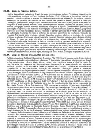 36
2.3.13. Cargo de Produtor Cultural
História das políticas culturais no Brasil. As várias concepções de cultura. Princípios e dispositivos de
políticas públicas previstos no Plano Nacional de Cultura (PNC). Princípios e dispositivos das leis de
incentivo cultural municipais e federais, incluindo conhecimentos de elaboração de projetos culturais.
Elaboração de projetos para editais da área cultural dos governos federal, estadual e municipal.
Concepção, planejamento e organização de eventos culturais, tais como exposições de artes plásticas,
fotografias e artes gráficas, mostras, ciclos cinematográficos, debates, espetáculos de teatro, dança e
música. Divulgação cultural, incluindo estratégias analógicas e digitais. Conhecimentos gráficos para
elaboração ou aprovação de materiais de divulgação, tais como cartazes, outdoors, filipetas, programas
impressos e convites impressos e digitais. Técnicas de controle gerencial da atividade, com capacidade
de elaboração de planos de metas e sistemas de controles estatísticos de resultados. Captação de
recursos financeiros para produção cultural. Aspectos jurídicos relativos à produção de eventos
artísticos e culturais. Patrimônio cultural material e imaterial. Aspectos históricos sobre Cultura Artística
no Ceará. O papel da ação educativa nos equipamentos culturais. Gestão e política cultural.
Propriedade intelectual e direito autoral. Leis de incentivo à cultura: contratos, contabilidade, prestação
de contas e auditoria. Supervisão e coordenação de todas as atividades para a realização de eventos
culturais, como transporte, montagem de palco, montagem de exposições e mostras em geral e
projeções cinematográficas, bem como organização de serviços de apoio, como portaria e segurança.
Coordenação e produção executiva de equipe, marketing e comunicação institucional. Política Cultural
nas Universidades Públicas. Cultura digital, tecnologia e novas mídias. Avaliação de projetos culturais.
2.3.14. Cargo de Técnico em Assuntos Educacionais
Política educacional: Políticas Educacionais Brasileiras Pós 1990: Ensino superior como direito. Ações e
políticas de inclusão e diversidade em educação. A diversidade nas políticas educacionais no Brasil:
ações voltadas para gênero, idade, idioma, cultura, raça, identidade sexual e nível de renda. As
relações entre os processos de democratização, humanização e universalização da educação.
Educação profissional e tecnológica: ações e políticas de formação, organização, financiamento,
competências e responsabilidades, formação de docentes, certificação, gestão e avaliação.
Financiamento da educação superior no Brasil. O ensino superior na legislação educacional. Legislação
e documentação sobre funcionamento e regulamentação do ensino superior: Regimento Geral da
Universidade Federal do Ceará (UFC); Lei nº 9.394/1996 (Lei de Diretrizes e Bases da Educação
Nacional); Lei nº 10.861/2004, que institui o Sistema Nacional de Avaliação da Educação Superior
(SINAES); Decreto nº 9.235, de 15 de dezembro de 2017; Portaria Normativa nº 40, de 12 de dezembro
de 2007, republicada em 29 de dezembro de 2010; Portaria nº 1, de 5 de janeiro de 2009, que aprova,
em extrato, o Instrumento de Avaliação para fins de reconhecimento dos cursos superiores de
Tecnologia; Portaria nº 2, de 5 de janeiro de 2009, que aprova, em extrato, o Instrumento de Avaliação
para reconhecimento de cursos de graduação - Bacharelados e Licenciaturas; Portaria Normativa nº 12,
de 5 de setembro de 2008, que trata do Índice Geral de Cursos (IGC); Portaria nº 1.081, de 29 de
agosto de 2008, que aprova, em extrato, o Instrumento de Avaliação para fins de renovação de
reconhecimento dos cursos de Graduação; Resolução CNE/CES nº 2, de 18 de junho de 2007, que
dispõe sobre carga horária mínima e procedimentos relativos à integralização e duração dos cursos de
graduação, bacharelados, na modalidade presencial; Parecer CNE/CES nº 136, de 4 de junho de 2003 -
Esclarecimentos sobre o Parecer CNE/CES nº 776/1997, que trata da orientação para as Diretrizes
Curriculares dos Cursos de Graduação; Parecer CNE/CES nº 583/2001, que orienta para as diretrizes
curriculares dos Cursos de Graduação; Resolução nº 7, de 18 de dezembro de 2018, que Estabelece as
Diretrizes para a Extensão na Educação Superior Brasileira. Exame Nacional de Desempenho de
Estudantes – ENADE. Organização e funcionamento dos sistemas, níveis e modalidades de ensino no
Brasil. Avaliação de Cursos de Graduação. Fundamentos teóricos e práticas pedagógicas. Concepções
do Processo de Ensino-Aprendizagem e Abordagens Pedagógicas: Relações entre as teorias e práticas
de ensino; Processo de ensino-aprendizagem: relação professor/aluno no processo pedagógico; Bases
psicológicas do ensino-aprendizagem. Planejamento de ensino em seus elementos constitutivos:
objetivos e conteúdos de ensino, métodos e técnicas. Avaliação escolar centrada na aprendizagem:
abordagens processuais e inclusivas. Currículo, cultura, sociedade: os modelos de discurso pedagógico
e as formas e estruturas do conhecimento. Novas tecnologias aplicadas à educação: plataformas de
aprendizagem virtuais, Educação à Distância (EAD), mídias aplicadas à educação. Novas formas de
organização do conhecimento: interdisciplinaridade, flexibilização e aprendizagem significativa.
 