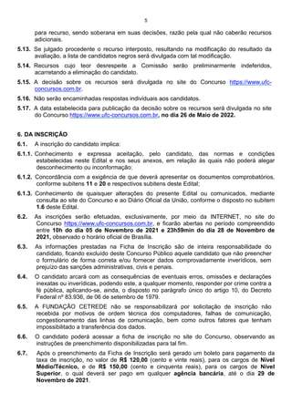 5
para recurso, sendo soberana em suas decisões, razão pela qual não caberão recursos
adicionais.
5.13. Se julgado procedente o recurso interposto, resultando na modificação do resultado da
avaliação, a lista de candidatos negros será divulgada com tal modificação.
5.14. Recursos cujo teor desrespeite a Comissão serão preliminarmente indeferidos,
acarretando a eliminação do candidato.
5.15. A decisão sobre os recursos será divulgada no site do Concurso https://www.ufc-
concursos.com.br.
5.16. Não serão encaminhadas respostas individuais aos candidatos.
5.17. A data estabelecida para publicação da decisão sobre os recursos será divulgada no site
do Concurso https://www.ufc-concursos.com.br, no dia 26 de Maio de 2022.
6. DA INSCRIÇÃO
6.1. A inscrição do candidato implica:
6.1.1. Conhecimento e expressa aceitação, pelo candidato, das normas e condições
estabelecidas neste Edital e nos seus anexos, em relação às quais não poderá alegar
desconhecimento ou inconformação;
6.1.2. Concordância com a exigência de que deverá apresentar os documentos comprobatórios,
conforme subitens 11 e 20 e respectivos subitens deste Edital;
6.1.3. Conhecimento de quaisquer alterações do presente Edital ou comunicados, mediante
consulta ao site do Concurso e ao Diário Oficial da União, conforme o disposto no subitem
1.6 deste Edital.
6.2. As inscrições serão efetuadas, exclusivamente, por meio da INTERNET, no site do
Concurso https://www.ufc-concursos.com.br, e ficarão abertas no período compreendido
entre 10h do dia 05 de Novembro de 2021 e 23h59min do dia 28 de Novembro de
2021, observado o horário oficial de Brasília.
6.3. As informações prestadas na Ficha de Inscrição são de inteira responsabilidade do
candidato, ficando excluído deste Concurso Público aquele candidato que não preencher
o formulário de forma correta e/ou fornecer dados comprovadamente inverídicos, sem
prejuízo das sanções administrativas, civis e penais.
6.4. O candidato arcará com as consequências de eventuais erros, omissões e declarações
inexatas ou inverídicas, podendo este, a qualquer momento, responder por crime contra a
fé pública, aplicando-se, ainda, o disposto no parágrafo único do artigo 10, do Decreto
Federal nº 83.936, de 06 de setembro de 1979.
6.5. A FUNDAÇÃO CETREDE não se responsabilizará por solicitação de inscrição não
recebida por motivos de ordem técnica dos computadores, falhas de comunicação,
congestionamento das linhas de comunicação, bem como outros fatores que tenham
impossibilitado a transferência dos dados.
6.6. O candidato poderá acessar a ficha de inscrição no site do Concurso, observando as
instruções de preenchimento disponibilizadas para tal fim.
6.7. Após o preenchimento da Ficha de Inscrição será gerado um boleto para pagamento da
taxa de inscrição, no valor de R$ 120,00 (cento e vinte reais), para os cargos de Nível
Médio/Técnico, e de R$ 150,00 (cento e cinquenta reais), para os cargos de Nível
Superior, o qual deverá ser pago em qualquer agência bancária, até o dia 29 de
Novembro de 2021.
 