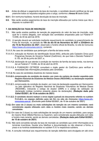 6
6.8. Antes de efetuar o pagamento da taxa de inscrição, o candidato deverá certificar-se de que
preenche todos os requisitos exigidos para o cargo, conforme o Anexo III deste Edital.
6.8.1. Em nenhuma hipótese, haverá devolução da taxa de inscrição.
6.9. Não serão aceitos pagamentos de taxa de inscrição efetuados por outros meios que não o
disposto no subitem 6.7.
7. DA ISENÇÃO DA TAXA DE INSCRIÇÃO
7.1. Não serão aceitos pedidos de isenção de pagamento do valor da taxa de inscrição, seja
qual for o motivo alegado, com exceção dos candidatos amparados pela Lei Federal nº
13.656, de 30 de abril de 2018.
7.1.1. A isenção deverá ser solicitada mediante requerimento do candidato no preenchimento da
Ficha de Inscrição, no período de 10h do dia 05 de Novembro de 2021 e 23h59min do
dia 10 de Novembro de 2021, observado o horário oficial de Brasília, no site do Concurso
https://www.ufc-concursos.com.br, contendo:
7.1.1.1. No caso de candidatos que pertençam a família de baixa renda:
7.1.1.1.1. indicação do Número de Identificação Social (NIS), atribuído pelo Cadastro Único para
Programas Sociais do Governo Federal (CadÚnico), de que trata o Decreto Federal nº
6.135, de 26 de junho de 2007; e,
7.1.1.1.2. declaração de que atende à condição de membro de família de baixa renda, nos termos
da Lei Federal nº 13.656, de 30 de abril de 2018.
7.1.1.1.3. A FUNDAÇÃO CETREDE consultará o órgão gestor do CadÚnico para verificar a
veracidade das informações prestadas pelo candidato.
7.1.1.2. No caso de candidatos doadores de medula óssea:
7.1.1.2.1. comprovação da condição de doador, por meio da carteira de doador expedida pelo
Registro Nacional de Doadores de Medula Óssea (REDOME), ou declaração expedida
por Hemocentro.
7.1.1.2.1. comprovação da condição de doador, por meio da declaração expedida por Hemocentro
ou pelo aplicativo do Registro Nacional de Doadores Voluntários de Medula Óssea
(REDOME), indicando o código de doador (DMR) e o código de validação da
declaração (código numérico presente abaixo da declaração). (Redação dada pelo
Edital 02/2021, de 15 de outubro de 2021)
7.1.1.2.2. O candidato deverá realizar o envio digital (upload) do documento referido no subitem
7.1.1.2.1, no espaço definido para tal fim no site do Concurso https://www.ufc-
concursos.com.br. (Excluído pelo Edital 02/2021, de 15 de outubro de 2021)
7.1.2. Em caso de 2 (duas) ou mais solicitações de isenção de um mesmo candidato, será
considerada aquela efetuada com data e horário mais recente, sendo as demais
canceladas.
7.1.2. Em caso de 2 (duas) ou mais solicitações de isenção de um mesmo candidato, para cargos
do mesmo Nível (Médio/Técnico ou Superior), será considerada aquela efetuada com data
e horário mais recente, sendo as demais canceladas. (Redação dada pelo Edital 02/2021,
de 15 de outubro de 2021)
7.1.3. Não será concedida isenção da taxa de inscrição ao candidato que omitir informações e/ou
torná-las inverídicas, fraudar e/ou falsificar a documentação ou não observar a forma, o
prazo e os horários estabelecidos no subitem 7.1.1 e respectivos subitens.
7.1.4. A consulta individual aos requerimentos de isenção deferidos será divulgada em até cinco
 