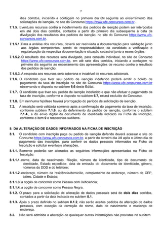 7
dias corridos, iniciando a contagem no primeiro dia útil seguinte ao encerramento das
solicitações de isenção, no site do Concurso https://www.ufc-concursos.com.br.
7.1.5. Eventuais recursos contra o indeferimento dos pedidos de isenção podem ser interpostos
em até dois dias corridos, contados a partir do primeiro dia subsequente à data da
divulgação dos resultados dos pedidos de isenção, no site do Concurso https://www.ufc-
concursos.com.br.
7.1.5.1. Para a análise dos recursos, deverá ser reenviada a documentação para validação junto
aos órgãos competentes, sendo de responsabilidade do candidato a verificação e
regularização da respectiva documentação e situação cadastral junto a esses órgãos.
7.1.5.2. O resultado dos recursos será divulgado, para consulta individual, no site do Concurso
https://www.ufc-concursos.com.br, em até sete dias corridos, iniciando a contagem no
primeiro dia seguinte ao encerramento das apresentações de recurso contra o resultado
dos pedidos de isenção.
7.1.5.3. A resposta aos recursos será soberana e incabível de recursos adicionais.
7.1.6. O candidato que tiver seu pedido de isenção indeferido poderá emitir o boleto de
pagamento da taxa de inscrição no site do Concurso https://www.ufc-concursos.com.br
observando o disposto no subitem 6.6 deste Edital.
7.1.7. O candidato que tiver seu pedido de isenção indeferido e que não efetuar o pagamento da
taxa de inscrição, conforme o disposto no subitem 6.7, estará excluído do Concurso.
7.1.8. Em nenhuma hipótese haverá prorrogação do período de solicitação de isenção.
7.2. A inscrição será validada somente após a confirmação do pagamento da taxa de inscrição,
conforme subitem 7.1.6, ou do deferimento do pedido de isenção, conforme o subitem
7.1.4., e do envio digital do documento de identidade indicado na Ficha de Inscrição,
conforme o item 9 e respectivos subitens.
8. DA ALTERAÇÃO DE DADOS INFORMADOS NA FICHA DE INSCRIÇÃO
8.1. O candidato com inscrição paga ou pedido de isenção deferido deverá acessar o site do
Concurso https://www.ufc-concursos.com.br, a partir do terceiro dia útil após o último dia de
pagamento das inscrições, para conferir os dados pessoais informados na Ficha de
Inscrição e solicitar eventuais alterações.
8.1.1. Somente poderão ser alteradas as seguintes informações apresentadas na Ficha de
Inscrição:
8.1.1.1. nome, data de nascimento, filiação, número de identidade, tipo de documento de
identidade, Estado expedidor, data de emissão do documento de identidade, gênero,
números do DDD e do telefone;
8.1.1.2. endereço, número da residência/domicílio, complemento de endereço, número de CEP,
bairro, Cidade e Estado;
8.1.1.3. a opção de concorrer como Pessoa com Deficiência;
8.1.1.4. a opção de concorrer como Pessoa Negra.
8.1.2. O prazo para a solicitação de alteração de dados pessoais será de dois dias corridos,
contados a partir da data indicada no subitem 8.1.
8.1.3. Após o prazo definido no subitem 8.1.2, não serão aceitos pedidos de alteração de dados
pessoais, com exceção da correção de nome, data de nascimento e mudança de
endereço.
8.2. Não será admitida a alteração de quaisquer outras informações não previstas no subitem
 