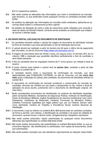 8
8.1.1 e respectivos subitens.
8.3. Não serão aceitas as alterações das informações que visem à transferência da inscrição
para terceiros, ou que pretendam burlar quaisquer normas ou condições previstas neste
Edital.
8.4. Os pedidos de alteração das informações de inscrição serão analisados, aplicando-se as
normas deste Edital e o ordenamento jurídico vigente.
8.5. Os pedidos de alteração de nome e data de nascimento serão validados com consulta à
base de dados da Receita Federal, somente sendo acatadas as solicitações que estejam
de acordo o referido órgão.
9. DO ENVIO DIGITAL (UPLOAD) DO DOCUMENTO DE IDENTIDADE
9.1. Os candidatos deverão realizar o upload da imagem do documento de identidade indicado
na ficha de inscrição e que será apresentado no dia de realização das provas.
9.1.1. O upload deverá ser realizado a partir do terceiro dia útil após o último dia de pagamento
das inscrições, no site do Concurso https://www.ufc-concursos.com.br.
9.1.2. A imagem do documento deve ser frente e verso, em arquivo único, no formato JPG, ter no
máximo 1MB e resolução que possibilite identificar perfeitamente a foto do candidato e
seus dados pessoais.
9.1.3. A foto do candidato deve ter angulação máxima de 5° (cinco graus), em relação à base do
arquivo.
9.1.4. O prazo máximo para realizar o upload será de quinze dias, contados a partir da data
indicada no subitem 9.1.1.
9.2. O candidato deverá emitir o documento de confirmação da inscrição, que será
disponibilizado pela FUNDAÇÃO CETREDE, no site do Concurso, em até cinco dias
úteis após a realização do upload, pelo candidato, do documento de identidade referido no
subitem 9.1.
9.3. O documento de confirmação da inscrição constituirá o comprovante de inscrição do
candidato, devendo ser mantido em seu poder e apresentado no dia, horário e local de
aplicação da prova escrita, juntamente com o documento de identificação original, em
meio físico.
9.4. Serão considerados documentos de identificação as carteiras de identidade expedidas
pelos Comandos Militares, Secretarias de Segurança Pública, Institutos de Identificação,
Corpo de Bombeiros Militares, órgãos fiscalizadores do exercício profissional, bem como
Passaporte, Certificado de Reservista, Carteiras Funcionais do Ministério Público,
Carteiras Funcionais expedidas por órgão público que, por Lei Federal, tenham valor
como identidade, Carteira de Trabalho e Previdência Social, Carteira Nacional de
Habilitação.
9.4.1. O documento a que se referem os subitens 9.3 e 9.4 deverá estar em perfeitas condições,
de forma a permitir, com clareza, a identificação do candidato e do prazo de validade do
documento, quando houver, e deverá conter, obrigatoriamente, fotografia e assinatura.
9.4.2. Não serão aceitos protocolos, cópias autenticadas ou quaisquer outros documentos
diferentes dos especificados no subitem 9.4 deste Edital.
9.4.3. Não serão aceitos documentos não especificados no subitem 9.4 deste Edital, ou que se
encontrem ilegíveis, não identificáveis ou danificados, nem cópias de documentos, ainda
que autenticadas.
9.4.4. Não serão aceitas inscrições que não atenderem rigorosamente ao disposto neste Edital,
 