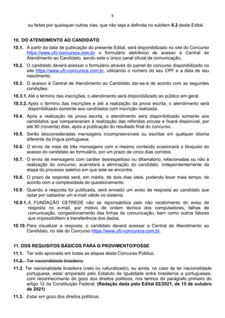 9
ou feitas por quaisquer outras vias, que não seja a definida no subitem 6.2 deste Edital.
10. DO ATENDIMENTO AO CANDIDATO
10.1. A partir da data de publicação do presente Edital, será disponibilizado no site do Concurso
https://www.ufc-concursos.com.br o formulário eletrônico de acesso à Central de
Atendimento ao Candidato, sendo este o único canal oficial de comunicação.
10.2. O candidato deverá acessar o formulário através do painel do concurso disponibilizado no
site https://www.ufc-concursos.com.br, utilizando o número do seu CPF e a data de seu
nascimento.
10.3. O acesso à Central de Atendimento ao Candidato dar-se-á de acordo com as seguintes
condições:
10.3.1. Até o término das inscrições, o atendimento será disponibilizado ao público em geral.
10.3.2. Após o término das inscrições e até a realização da prova escrita, o atendimento será
disponibilizado somente aos candidatos com inscrição realizada.
10.4. Após a realização da prova escrita, o atendimento será disponibilizado somente aos
candidatos que compareceram à realização das referidas provas e ficará disponível, por
até 90 (noventa) dias, após a publicação do resultado final do concurso.
10.5. Serão desconsideradas mensagens incompreensíveis ou escritas em qualquer idioma
diferente da língua portuguesa.
10.6. O envio de mais de três mensagens com o mesmo conteúdo ocasionará o bloqueio do
acesso do candidato ao formulário, por um prazo de cinco dias corridos.
10.7. O envio de mensagens com caráter desrespeitoso ou difamatório, relacionadas ou não à
realização do concurso, acarretará a eliminação do candidato, independentemente da
etapa do processo seletivo em que este se encontre.
10.8. O prazo de resposta será, em média, de dois dias úteis, podendo levar mais tempo, de
acordo com a complexidade do questionamento.
10.9. Quando a resposta for publicada, será enviado um aviso de resposta ao candidato que
optar por cadastrar um e-mail válido no sistema.
10.9.1. A FUNDAÇÃO CETREDE não se reponsabiliza pelo não recebimento do aviso de
resposta no e-mail, por motivo de ordem técnica dos computadores, falhas de
comunicação, congestionamento das linhas de comunicação, bem como outros fatores
que impossibilitem a transferência dos dados.
10.10. Para visualizar a resposta, o candidato deverá acessar a Central de Atendimento ao
Candidato, no site do Concurso https://www.ufc-concursos.com.br.
11. DOS REQUISITOS BÁSICOS PARA O PROVIMENTO/POSSE
11.1. Ter sido aprovado em todas as etapas deste Concurso Público.
11.2. Ter nacionalidade brasileira.
11.2. Ter nacionalidade brasileira (nato ou naturalizado), ou ainda, no caso de ter nacionalidade
portuguesa, estar amparado pelo Estatuto de Igualdade entre brasileiros e portugueses,
com reconhecimento do gozo dos direitos políticos, nos termos do parágrafo primeiro do
artigo 12 da Constituição Federal. (Redação dada pelo Edital 02/2021, de 15 de outubro
de 2021)
11.3. Estar em gozo dos direitos políticos.
 
