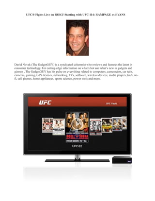 UFC® Fights Live on ROKU Starting with UFC 114: RAMPAGE vs EVANS
�




David Novak (The GadgetGUY) is a syndicated columnist who reviews and features the latest in
consumer technology. For cutting-edge information on what’s hot and what’s new in gadgets and
gizmos , The GadgetGUY has his pulse on everything related to computers, camcorders, car tech,
cameras, gaming, GPS devices, networking, TVs, software, wireless devices, media players, hi-fi, wi-
fi, cell phones, home appliances, sports science, power tools and more.
 