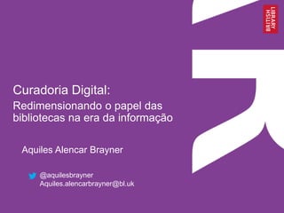 Curadoria Digital: 
Redimensionando o papel das 
bibliotecas na era da informação 
Aquiles Alencar Brayner 
@aquilesbrayner 
Aquiles.alencarbrayner@bl.uk 
 
