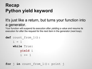 Recap
Python yield keyword
It's just like a return, but turns your function into
a generator.
Your function will suspend its execution after yielding a value and resume its
execution for after the request for the next item in the generator (next loop).

def count_from_1():
i = 1
while True:
yield i
i += 1
for j in count_from_1(): print j

 