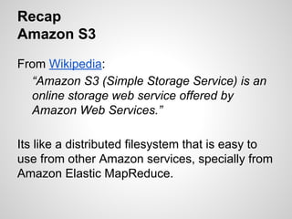 Recap
Amazon S3
From Wikipedia:
“Amazon S3 (Simple Storage Service) is an
online storage web service offered by
Amazon Web Services.”
Its like a distributed filesystem that is easy to
use from other Amazon services, specially from
Amazon Elastic MapReduce.

 