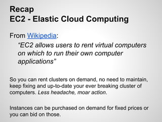 Recap
EC2 - Elastic Cloud Computing
From Wikipedia:
“EC2 allows users to rent virtual computers
on which to run their own computer
applications”
So you can rent clusters on demand, no need to maintain,
keep fixing and up-to-date your ever breaking cluster of
computers. Less headache, moar action.
Instances can be purchased on demand for fixed prices or
you can bid on those.

 