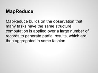 MapReduce
MapReduce builds on the observation that
many tasks have the same structure:
computation is applied over a large number of
records to generate partial results, which are
then aggregated in some fashion.

 