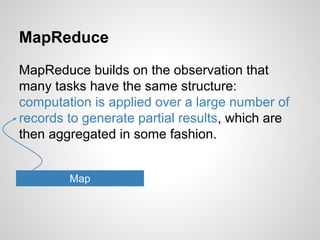 MapReduce
MapReduce builds on the observation that
many tasks have the same structure:
computation is applied over a large number of
records to generate partial results, which are
then aggregated in some fashion.
Map

 