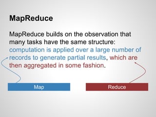 MapReduce
MapReduce builds on the observation that
many tasks have the same structure:
computation is applied over a large number of
records to generate partial results, which are
then aggregated in some fashion.
Map

Reduce

 