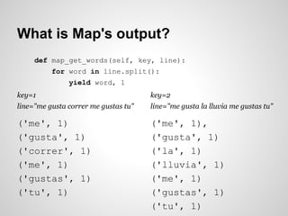 What is Map's output?
def map_get_words(self, key, line):
for word in line.split():
yield word, 1
key=1

key=2

line="me gusta correr me gustas tu"

line="me gusta la lluvia me gustas tu"

('me', 1)
('gusta', 1)
('correr', 1)
('me', 1)
('gustas', 1)
('tu', 1)

('me', 1),
('gusta', 1)
('la', 1)
('lluvia', 1)
('me', 1)
('gustas', 1)
('tu', 1)

 