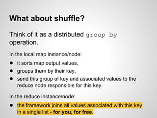 What about shuffle?
Think of it as a distributed group by
operation.
In the local map instance/node:

● it sorts map output values,
● groups them by their key,
● send this group of key and associated values to the
reduce node responsible for this key.
In the reduce instance/node:

● the framework joins all values associated with this key
in a single list - for you, for free.

 