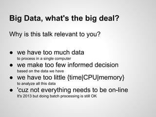 Big Data, what's the big deal?
Why is this talk relevant to you?
● we have too much data
to process in a single computer

● we make too few informed decision
based on the data we have

● we have too little {time|CPU|memory}
to analyze all this data

● 'cuz not everything needs to be on-line
It's 2013 but doing batch processing is still OK

 
