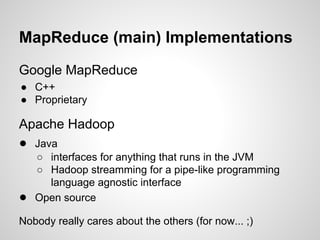 MapReduce (main) Implementations
Google MapReduce
● C++
● Proprietary

Apache Hadoop
● Java

●

○ interfaces for anything that runs in the JVM
○ Hadoop streamming for a pipe-like programming
language agnostic interface
Open source

Nobody really cares about the others (for now... ;)

 