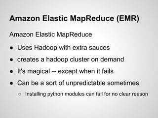 Amazon Elastic MapReduce (EMR)
Amazon Elastic MapReduce
● Uses Hadoop with extra sauces
● creates a hadoop cluster on demand
● It's magical -- except when it fails
● Can be a sort of unpredictable sometimes
○ Installing python modules can fail for no clear reason

 