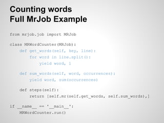 Counting words
Full MrJob Example
from mrjob.job import MRJob
class MRWordCounter(MRJob):
def get_words(self, key, line):
for word in line.split():
yield word, 1
def sum_words(self, word, occurrences):
yield word, sum(occurrences)
def steps(self):
return [self.mr(self.get_words, self.sum_words),]
if __name__ == '__main__':
MRWordCounter.run()

 