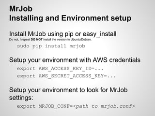 MrJob
Installing and Environment setup
Install MrJob using pip or easy_install
Do not, I repeat DO NOT install the version in Ubuntu/Debian.

sudo pip install mrjob

Setup your environment with AWS credentials
export AWS_ACCESS_KEY_ID=...
export AWS_SECRET_ACCESS_KEY=...

Setup your environment to look for MrJob
settings:
export MRJOB_CONF=<path to mrjob.conf>

 
