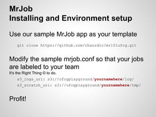 MrJob
Installing and Environment setup
Use our sample MrJob app as your template
git clone https://github.com/chaordic/mr101ufcg.git

Modify the sample mrjob.conf so that your jobs
are labeled to your team
It's the Right Thing © to do.
s3_logs_uri: s3://ufcgplayground/yournamehere/log/
s3_scratch_uri: s3://ufcgplayground/yournamehere/tmp/

Profit!

 