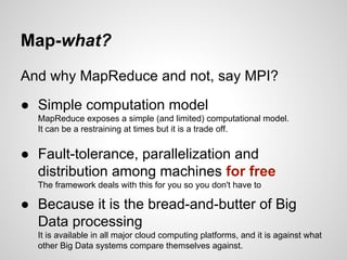 Map-what?
And why MapReduce and not, say MPI?
● Simple computation model
MapReduce exposes a simple (and limited) computational model.
It can be a restraining at times but it is a trade off.

● Fault-tolerance, parallelization and
distribution among machines for free
The framework deals with this for you so you don't have to

● Because it is the bread-and-butter of Big
Data processing
It is available in all major cloud computing platforms, and it is against what
other Big Data systems compare themselves against.

 